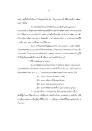 85
พฤติกรรมหรือฟังก์ชันที่กระทากับข้อมูลนั้นเป็นกลุ่ม ๆ ในรูปของออบเจ็กต์จึงใช้เวลาในการพัฒนา
น้อยกว่าวิธีอื่น
1.2.4 การพัฒนาระบบงานประยุกต์แบบรวดเร็ว (Rapid application
development) เป็นรูปแบบการพัฒนาระบบที่ใช้ระยะเวลาในการพัฒนารวดเร็วกว่าและคุณภาพ
ดีกว่าวิธีพัฒนาระบบงานแบบดั้งเดิม โดยมีการนาเครื่องมือซอฟต์แวร์มาช่วยในการพัฒนาระบบซึ่ง
มีขั้นตอนในการพัฒนาระบบอยู่ 4 ขั้นตอนคือ การกาหนดความต้องการ การออกแบบโดยผู้ใช้
การสร้างระบบ และการเปลี่ยนระบบหรือใช้ระบบ
1.2.5 การพัฒนาระบบในรูปแบบขดลวด (Evolutionary model SDLC)
เป็นการพัฒนาระบบแบบวนรอบเพื่อให้การพัฒนาระบบมีความรวดเร็วโดยการพัฒนาระบบจะเริ่ม
จากแกนกลาง ในรอบแรกของการพัฒนาจะได้ ระบบรุ่น (Version) แรกออกมาและจะปรับปรุงให้
ดีขึ้นในรุ่นที่สอง และดาเนินการแบบนี้ไปเรื่อย ๆ จนกว่าจะได้รุ่นที่สมบูรณ์
1.3 วิธีการพัฒนาระบบสารสนเทศ
1.3.1 การพัฒนาระบบงานแบบดั้งเดิม (Traditional SDLC methodology)
เป็นการพัฒนาระบบสารสนเทศตามวงจรการพัฒนาระบบที่มีขั้นตอนที่แน่นอน วิธีนี้เป็นวิธีเก่าแก่
ที่สุดและนิยมเรียกย่อ ๆ ว่า SDLC โดยแบ่งกระบวนการพัฒนาออกเป็นระยะ (Phase) ได้แก่
1.3.1.1 ระยะการวางแผน (Planning phase)
1.3.1.2 ระยะการวิเคราะห์ (Analysis phase)
1.3.1.3 ระยะการออกแบบ (Design phase)
1.3.1.4 ระยะการพัฒนาและติดตั้ง (Implementation phase)
1.3.2 การสร้างต้นแบบ (Prototyping) เป็นการสร้างระบบต้นแบบขึ้นมา
เพื่อให้ผู้ใช้ทดลองใช้งานซึ่งนอกจากผู้ใช้จะได้แนวคิดเกี่ยวกับสารสนเทศที่ต้องการแล้วยังช่วยให้
มองเห็นภาพของระบบที่จะพัฒนาได้ชัดเจนขึ้น การพัฒนาระบบโดยใช้ต้นแบบแบ่งออกเป็น 4
ขั้นตอนคือ
 