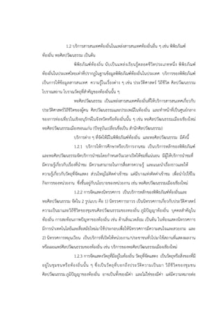 1.2 บริการสารสนเทศท้องถิ่นในแหล่งสารสนเทศท้องถิ่นอื่น ๆ เช่น พิพิธภัณฑ์
ท้องถิ่น หอศิลปวัฒนธรรม เป็นต้น
พิพิธภัณฑ์ท้องถิ่น นับเป็นแหล่งเรียนรู้ตลอดชีวิตประเภทหนึ่ง พิพิธภัณฑ์
ท้องถิ่นในประเทศไทยเท่าที่ปรากฏในฐานข้อมูลพิพิธภัณฑ์ท้องถิ่นในประเทศ บริการของพิพิธภัณฑ์
เป็นการให้ข้อมูลสารสนเทศ ความรู้ในเรื่องต่าง ๆ เช่น ประวัติศาสตร์ วิถีชีวิต ศิลปวัฒนธรรม
โบราณสถาน โบราณวัตถุที่สาคัญของท้องถิ่นนั้น ๆ
หอศิลปวัฒนธรรม เป็นแหล่งสารสนเทศท้องถิ่นที่ให้บริการสารสนเทศเกี่ยวกับ
ประวัติศาสตร์วิถีชีวิตของผู้คน ศิลปวัฒนธรรมและประเพณีในท้องถิ่น และทาหน้าที่เป็นศูนย์กลาง
ของการท่องเที่ยวในเชิงอนุรักษ์ในจังหวัดหรือท้องถิ่นนั้น ๆ เช่น หอศิลปวัฒนธรรมเมืองเชียงใหม่
หอศิลปวัฒนธรรมเมืองขอนแก่น (ปัจจุบันเปลี่ยนชื่อเป็น สานักศิลปวัฒนธรรม)
บริการต่าง ๆ ที่จัดให้มีในพิพิธภัณฑ์ท้องถิ่น และหอศิลปวัฒนธรรม มีดังนี้
1.2.1 บริการให้การศึกษาหรือบริการงานชม เป็นบริการหลักของพิพิธภัณฑ์
และหอศิลปวัฒนธรรมจัดบริการนาชมโดยกาหนดวันเวลาเปิดให้ชมที่แน่นอน มีผู้ให้บริการนาชมที่
มีความรู้เกี่ยวกับเรื่องที่นาชม มีความสามารถในการสื่อสารความรู้ และแนะนาเรื่องราวและให้
ความรู้เกี่ยวกับวัตถุที่จัดแสดง ส่วนใหญ่ไม่คิดค่าเข้าชม แต่มีบางแห่งคิดค่าเข้าชม เพื่อนาไปใช้ใน
กิจการของหน่วยงาน ซึ่งขึ้นอยู่กับนโยบายของหน่วยงาน เช่น หอศิลปวัฒนธรรมเมืองเชียงใหม่
1.2.2 การจัดแสดงนิทรรศการ เป็นบริการหลักของพิพิธภัณฑ์ท้องถิ่นและ
หอศิลปวัฒนธรรม จัดใน 2 รูปแบบ คือ 1) นิทรรศการถาวร เป็นนิทรรศการเกี่ยวกับประวัติศาสตร์
ความเป็นมาและวิถีชีวิตของชุมชนศิลปวัฒนธรรมของทองถิ่น ภูมิปัญญาท้องถิ่น บุคคลสาคัญใน
ท้องถิ่น การสะท้อนภาพปัญหาของท้องถิ่น เช่น ด้านสิ่งแวดล้อม เป็นต้น ในห้องแสดงนิทรรศการ
มีการนาเทคโนโลยีและสื่อสมัยใหม่มาใช้ประกอบเพื่อให้นิทรรศการมีความสนใจและสวยงาม และ
2) นิทรรศการหมุนเวียน เป็นบริการที่เปิดให้หน่วยงาน/ประชาชนทั่วไปมาใช้สถานที่แสดงผลงาน
หรือเผยแพร่ศิลปวัฒนธรรมของท้องถิ่น เช่น บริการของหอศิลปวัฒนธรรมเมืองเชียงใหม่
1.2.3 การจัดแสดงวัตถุที่มีอยู่ในท้องถิ่น วัตถุที่จัดแสดง เป็นวัตถุหรือสิ่งของที่มี
อยู่ในชุมชนหรือท้องถิ่นนั้น ๆ ซึ่งเป็นวัตถุที่บอกถึงประวัติความเป็นมา วิถีชีวิตของชุมชน
ศิลปวัฒนธรรมภูมิปัญญาของท้องถิ่น อาจเป็นทั้งของมีค่า และไม่ใช่ของมีค่า แต่มีความหมายต่อ
 