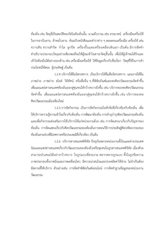 ท้องถิ่น เช่น วัตถุที่เป็นสมบัติของวัดในท้องถิ่นนั้น มาแต่โบราณ เช่น ธรรมาสน์ เครื่องมือเครื่องใช้
ในการจารใบลาน ผ้าหอใบลาน ต้นฉบับหนังสือและตาราต่าง ๆ ตลอดจนเครื่องมือ เครื่องใช้ เช่น
ขวานหิน ขวานสาริด กาไล ลูกปัด เครื่องปั้นและเครื่องเคลือบดินเผา เป็นต้น มีการจัดทา
คาอธิบายประกอบวัตถุอย่างเพียงพอที่จะให้ผู้ชมเข้าใจสาระวัตถุชิ้นนั้น เพื่อให้ผู้เข้าชมได้รักและ
เข้าใจท้องถิ่นได้อย่างรอบด้าน เช่น เครื่องมือเครื่องใช้ ให้ข้อมูลเกี่ยวกับชื่อเรียก วัสดุที่ใช้ในการทา
ประโยชน์ใช้สอย ผู้ประดิษฐ์ เป็นต้น
1.2.4 บริการให้ยืมนิทรรศการ เป็นบริการให้ยืมสื่อนิทรรศการ และอาจให้ยืม
ภาพถ่าย ภาพถ่าย สไลด์ วิดีทัศน์ หรือสื่ออื่น ๆ ที่พิพิธภัณฑ์และหอศิลปวัฒนธรรมจัดทาขึ้น
เพื่อเผยแพร่สารสนเทศท้องถิ่นออกสู่ชุมชนให้กว้างขวางยิ่งขึ้น เช่น บริการของหอศิลปวัฒนธรรม
จัดทาขึ้น เพื่อเผยแพร่สารสนเทศท้องถิ่นออกสู่ชุมชนให้กว้างขวางยิ่งขึ้น เช่น บริการของหอ
ศิลปวัฒนธรรมเมืองเชียงใหม่
1.2.5 การจัดกิจกรรม เป็นการจัดกิจกรรมในหัวข้อที่เกี่ยวข้องกับท้องถิ่น เพื่อ
ให้บริการความรู้ความเข้าใจเกี่ยวกับท้องถิ่น การพัฒนาท้องถิ่น การทานุบารุงศิลปวัฒนธรรมท้องถิ่น
และเพื่อกิจกรรมส่งเสริมการใช้บริการให้แก่หน่วยงานด้วย เช่น การจัดเสวนาเกี่ยวกับปัญหาของ
ท้องถิ่น การจัดแสดงเกี่ยวกับศิลปวัฒนธรรมของท้องถิ่นการสอนวิธีการประดิษฐ์ศิลปหัตถกรรมของ
ท้องถิ่นตามช่วงที่มีเทศกาลหรือประเพณีที่เกี่ยวข้อง เป็นต้น
1.2.6 บริการสารสนเทศดิจิทัล ปัจจุบันหลายหน่วยงานทั้งในและต่างประเทศ
นิยมเผยแพร่สารสนเทศเกี่ยวกับวัฒนธรรมของท้องถิ่นหรือชุมชนในรูปสารสนเทศดิจิทัล เนื่องด้วย
สามารถนาเสนอได้อย่างกว้างขวาง ในรูปแบบที่สวยงาม หลากหลายรูปแบบ ทั้งในรูปข้อความ
ภาพประกอบทั้งภาพนิ่งและภาพเคลื่อนไหว มีความน่าสนใจและประหยัดค่าใช้จ่าย ไม่จาเป็นต้อง
มีสถานที่ให้บริการ ตัวอย่างเช่น การจัดทาพิพิธภัณฑ์ออนไลน์ การจัดทาฐานข้อมูลของหน่วยงาน
วัฒนธรรม
 