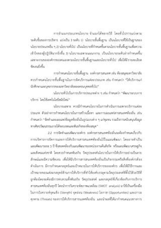 การจาแนกประเภทนโยบาย จาแนกได้หลายวิธี โดยทั่วไปการแบ่งตาม
ระดับชั้นของการบริหาร แบ่งเป็น 3 ระดับ 1) นโยบายขั้นพื้นฐาน เป็นนโยบายที่ใช้เป็นฐานของ
นโยบายประเภทอื่น ๆ 2) นโยบายทั่วไป เป็นนโยบายที่กาหนดขึ้นตามนโยบายขั้นพื้นฐานเพื่อความ
เข้าใจของผู้ปฎิบัติมากยิ่งขึ้น 3) นโยบายเฉพาะแผนกงาน เป็นนโยบายระดับล่างกาหนดขึ้น
เฉพาะงานขององค์กรของตนเองตามนโยบายขั้นพื้นฐานและนโยบายทั่วไป เพื่อให้มีรายละเอียด
ชัดเจนยิ่งขึ้น
การกาหนดนโยบายขั้นพื้นฐาน องค์กรสารสนเทศ เช่น ห้องสมุดมหาวิทยาลัย
ควรกาหนดนโยบายขั้นพื้นฐานในการจัดบริการแต่ละประเภท เช่น กาหนดว่า “ให้บริการแก่
นักศึกษาและบุคลากรของมหาวิทยาลัยตลอดจนบุคคลทั่วไป”
นโยบายทั่วไปในการบริการประเภทต่าง ๆ เช่น กาหนดว่า “พัฒนาระบบการ
บริการ โดยใช้เทคโนโลยีสมัยใหม่”
นโยบายเฉพาะ ควรมีกาหนดนโยบายในการดาเนินการเฉพาะบริการแต่ละ
ประเภท ตัวอย่างการกาหนดนโยบายในการสร้างเนื้อหา และการเผยแพร่สารสนเทศท้องถิ่น เช่น
กาหนดว่า “จัดทาและเผยแพร่ข้อมูลท้องถิ่นในรูปแบบต่าง ๆ แก่ชุมชน รวมถึงการสนับสนุนข้อมูล
ทางศิลปวัฒนธรรมภายใต้ขอบเขตและพันธกิจของห้องสมุด”
2.2 การจัดทาแผนพัฒนาองค์กร องค์กรสารสนเทศท้องถิ่นจะต้องกาหนดเกี่ยวกับ
การบริหารการจัดการและการให้บริการสารสนเทศท้องถิ่นไว้ในแผนพัฒนา โดยอาจทาเป็น
แผนพัฒนาระยะ 5 ปี ซึ่งสอดคล้องกับแผนพัฒนาของหน่วยงานต้นสังกัด หรือแผนพัฒนาเศรษฐกิจ
และสังคมแห่งชาติ โดยควรกาหนดพันธกิจ วัตถุประสงค์นโยบายในการให้บริการอย่างเป็นลาย
ลักษณ์และมีความชัดเจน เพื่อให้มีบริการสารสนเทศท้องถิ่นเป็นกิจกรรมหรือสิ่งที่องค์กรต้อง
ดาเนินการ มีการกาหนดกลยุทธ์และเป้าหมายในการให้บริการขององค์กร เพื่อให้มีวิธีการและ
เป้าหมายของแต่ละกลยุทธ์ด้านการให้บริการที่ทาให้องค์บรรลุตามวัตถุประสงค์ที่ตั้งไว้ด้วยวิธีที่
ถูกต้องโดยจะต้องมีการทบทวนทั้งพันธกิจ วัตถุประสงค์ และกลยุทธ์ที่เกี่ยวข้องกับการบริการ
สารสนเทศท้องถิ่นทุกปี โดยนาการวิเคราะห์สภาพแวดล้อม (SWOT analysis) มาใช้เป็นเครื่องมือ
ในการวิเคราะห์จุดแข็ง (Stength) จุดอ่อน (Weakness) โอกาส (Opportunities) และภาวะ
คุกคาม (Threats) ของการให้บริการสารนเทศท้องถิ่น และนาผลที่ได้มากาหนดแนวทางการ
 