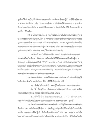 ทุกด้าน ได้แก่ ระเบียบเกี่ยวกับบริการของสถาบัน การเป็นสมาชิกของผู้ใช้ การให้ยืมทรัพยากร
สารสนเทศ และกาหนดรายรับ รายการ และเงื่อนไข การรับเงินรายได้ขององค์การ ประกอบด้วย
อัตราค่าธรรมเนียม ค่าบริการ และค่าปรับขององค์การ ข้อปฏิบัติเมื่อเข้าใช้บริการขององค์การ
และอื่น ๆ ที่เกี่ยวข้อง
2.5 ด้านบุคลากรผู้ให้บริการ บุคลากรผู้ให้บริการเป็นตัวกลางในการนาส่งบริการ
ขององค์กรสารสนเทศให้แก่ผู้ให้บริการ องค์กรจะต้องจัดให้มีการพัฒนาความรู้ความสามารถของ
บุคคลากรอย่างสม่าเสมอและต่อเนื่อง เพื่อให้บุคลากรมีความรู้ ความชานาญในการให้บริการที่ทัน
ต่อวิทยาการสมัยใหม่ นอกจากความรู้เชิงวิชาการแล้ว ควรต้องมีการฝึกอบรมเรื่องการพัฒนา
บุคลิกภาพและจิตบริการ (Service mind) ให้แก่บุคลากรอย่างต่อเนื่อง
นอกจากนี้ ควรนาหลักของการจัดการความรู้ (Knowledge Management :
KM) มาใช้เป็นเครื่องมือในการพัฒนาบุคลากรด้วย เช่น จัดให้มีกิจกรรมแลกเปลี่ยนเรียนรู้ในงาน
ด้านบริการ การตั้งชุมชนแนวปฏิบัติ COP (Community of Practice) เป็นต้น ด้านการให้บริการ
ข้อมูลท้องถิ่น อาจจัดให้มีชุมชนแนวปฏิบัติบุคลากรผู้ปฏิบัติงานด้านการดาเนินงานด้านสารสนเทศ
ท้องถิ่นขององค์กร เพื่อให้บุคลากรมีเวทีในการรวมกลุ่ม เพื่อแลกเปลี่ยนเรียนรู้เติมเต็มความรู้ให้กัน
เพื่อประโยชน์ในการพัฒนาการให้บริการสารสนเทศต่อไป
2.6 ด้านสถานที่บริการ สถานที่ให้บริการสารสนเทศท้องถิ่น เป็นบริเวณที่จัดให้ผู้ใช้
ได้เข้ามาศึกษาค้นคว้า ควรจัดบริเวณให้บริการให้มีพื้นที่อย่างน้อย ดังนี้
2.6.1 พื้นที่สาหรับการจัดชั้นวางและตู้เก็บทรัพยากรสารสนเทศประเภทต่าง ๆ
2.6.2 พื้นที่สาหรับการจัดวางอุปกรณ์ช่วยในการค้นคว้า เช่น เครื่อง
คอมพิวเตอร์และอุปกรณ์ ต่อพ่วง เครื่องอ่านไมโครฟิล์ม เป็นต้น
2.6.3 พื้นที่นั่งอ่าน ซึ่งจะต้องมีการออกแบบ และจัดวางอย่างเหมาะสม
รวมถึงการจัดทาเว็บไซต์เป็นช่องทางในการเผยแพร่บริการ ต้องคานึงถึงสิ่งต่าง ๆ ดังนี้
2.7 ด้านเครื่องมือการเข้าถึงสารสนเทศท้องถิ่น เพื่อให้ผู้ใช้เข้าถึงสารสนเทศท้องถิ่น
ที่องค์กรสารสนเทศจัดเก็บและให้บริการ ควรจัดสร้างฐานข้อมูลเพื่อใช้เป็นเครื่องมือในการสืบค้น
และอานวยความสะดวกให้แก่ผู้ใช้การสืบค้นเพื่อการศึกษาค้นคว้าอย่างรวดเร็ว และสามารถสืบค้น
ได้อย่างกว้างขวางทุกที่ทุกเวลาผ่านเครือข่ายอินเทอร์เน็ต ฐานข้อมูลที่จัดทาขึ้น เพื่อใช้เป็นเครื่องมือ
 