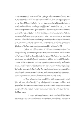 เข้าถึงสารสนเทศท้องถิ่น อาจทารวมเข้าไว้ใน ฐานข้อมูลรายชื่อสารสนเทศของทั้งองค์กร เพื่อใช้
สืบค้นรายชื่อสารสนเทศทั้งหมดขององค์กรสารสนเทศที่จัดให้บริการ และในรูปของฐานข้อมูล
เฉพาะ ซึ่งควรให้ข้อมูลฉบับเต็มด้วย เช่น ฐานข้อมูลกฤตภาคอีสานอิเล็กทรอนิกส์ ของศูนย์
สารนิเทศอีสานสิรินธร ฐานข้อมูลเชิดชูผู้รู้นนทบุรี ของสานักบรรณสารสนเทศ
มหาวิทยาลัยสุโขทัยธรรมาธิราช ฐานข้อมูลภาพเก่า เรื่องเล่าชาวอุบล ของสานักวิทยบริการ
มหาวิทยาลัยอุบลราชธานี เป็นต้น การจัดสร้างฐานข้อมูลด้องเป็นตามมาตรฐานสากล คือมีการใช้
มาตรฐานการบันทึก รายการทางบรรณานุกรม เช่น MARC (Machine-Readable Cataloging)
Metadata เพื่อการเชื่อมโยงและแลกเปลี่ยนข้อมูลทางอิเล็กทรอนิกส์มีความสะดวกและง่ายต่อการ
ใช้ ในการให้บริการเกี่ยวกับเครื่องมือในการสืบค้น ควรจัดเครื่องคอมพิวเตอร์พร้อมอุปกรณ์ต่อพ่วง
ให้แก่ผู้ใช้สาหรับสืบค้นสารสนเทศตามความเหมาะสมและมีจานวนเพียงพอกับการใช้
2.8 ด้านความร่วมมือในการบริการ การให้บริการสารสนเทศ ควรมุ่งเน้นการบริการ
ให้แก่ผู้ใช้เป็นสาคัญ จะต้องให้บริการผู้ใช้ได้เข้าถึงสารสนเทศได้อย่างกว้างขวาง การให้บริการควร
เน้นในเชิงรุกมากกว่าเชิงรับ ถึงแม้ผู้ใช้จะพอใจกับสารสนเทศที่มีอยู่ในองค์การของตนเองก็ตาม
หากมีแหล่งสารสนเทศอื่นที่มีอยู่ในองค์กรสารสนเทศอื่น ผู้ให้บริการควรเสนอให้ผู้ใช้ได้ตัดสินใจ
เลือกใช้ เพื่อให้ได้มาซึ่งสารสนเทศที่กว้างและตรงกับความต้องการมากที่สุด ดังนั้น องค์กร
สารสนเทศท้องถิ่นควรมีความร่วมมือกันในด้านต่าง ๆ เพื่อให้การบริการเกิดประโยชน์สูงสุดต่อผู้ใช้
ในด้านบริการสารสนเทศท้องถิ่นในปัจจุบัน ที่อาจร่วมมือกันระหว่างองค์การสารสนเทศได้ เช่น
บริการยืมระหว่างองค์กรสารสนเทศ บริการยืม-คืน ระหว่างองค์กรสารสนเทศร่วมกัน (Reciprocal
borrowing) ความร่วมมือในการแลกเปลี่ยนประสบการณ์ในการให้บริการ เป็นต้น
2.9 ด้านการสารวจความพึงพอใจของผู้ใช้บริการ องค์กรสารสนเทศท้องถิ่น ควรจัด
ให้มีการสารวจความพึงพอใจของผู้ใช้บริการ เพื่อนาผลมาปรับปรุงและพัฒนาการให้บริการให้มี
คุณภาพยิ่งขึ้น ซึ่งอาจสารวจความพึงพอใจในการให้บริการในภาพรวม หรืออาจสารวจในเชิงลึก
แยกเฉพาะบริการก็ได้ แล้วแต่ความเหมาะสมและนโยบายขององค์กร การดาเนินการสารวจอาจ
จัดทาใน 2 รูปแบบ
2.9.1 การสารวจความพึงพอใจโดยใช้แบบสอบถามออนไลน์ เพื่อให้ทราบความ
พึงพอของผู้ใช้และได้ข้อเสนอแนะ/ข้อคิดเห็นที่มีต่อการให้บริการเป็นประจาทุกวัน โดยให้ผู้ใช้ตอบ
 