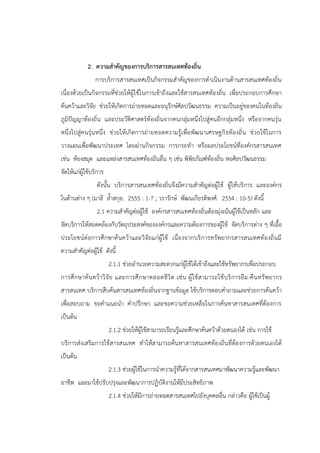 2. ความสาคัญของการบริการสารสนเทศท้องถิ่น
การบริการสารสนเทศเป็นกิจกรรมสาคัญของการดาเนินงานด้านสารสนเทศท้องถิ่น
เนื่องด้วยเป็นกิจกรรมที่ช่วยให้ผู้ใช้ในการเข้าถึงและใช้สารสนเทศท้องถิ่น เพื่อประกอบการศึกษา
ค้นคว้าและวิจัย ช่วยให้เกิดการถ่ายทอดและอนุรักษ์ศิลปวัฒนธรรม ความเป็นอยู่ของคนในท้องถิ่น
ภูมิปัญญาท้องถิ่น และประวัติศาสตร์ท้องถิ่นจากคนกลุ่มหนึ่งไปสู่คนอีกกลุ่มหนึ่ง หรือจากคนรุ่น
หนึ่งไปสู่คนรุ่นหนึ่ง ช่วยให้เกิดการถ่ายทอดความรู้เพื่อพัฒนาเศรษฐกิจท้องถิ่น ช่วยใช้ในการ
วางแผนเพื่อพัฒนาประเทศ โดยผ่านกิจกรรม การกระทา หรือผลประโยชน์ที่องค์กรสารสนเทศ
เช่น ห้องสมุด และแหล่งสารสนเทศท้องถิ่นอื่น ๆ เช่น พิพิธภัณฑ์ท้องถิ่น หอศิลปวัฒนธรรม
จัดให้แก่ผู้ใช้บริการ
ดังนั้น บริการสารสนเทศท้องถิ่นจึงมีความสาคัญต่อผู้ใช้ ผู้ให้บริการ และองค์กร
ในด้านต่าง ๆ (มาลี ล้าสกุล. 2555 : 1-7 ; วรารักษ์ พัฒนเกียรติพงศ์. 2554 : 10-5) ดังนี้
2.1 ความสาคัญต่อผู้ใช้ องค์กรสารสนเทศท้องถิ่นต้องมุ่งเน้นผู้ใช้เป็นหลัก และ
จัดบริการให้สอดคล้องกับวัตถุประสงค์ขององค์กรและความต้องการของผู้ใช้ จัดบริการต่าง ๆ ที่เอื้อ
ประโยชน์ต่อการศึกษาค้นคว้าและวิจัยแก่ผู้ใช้ เนื่องจากบริการทรัพยากรสารสนเทศท้องถิ่นมี
ความสาคัญต่อผู้ใช้ ดังนี้
2.1.1 ช่วยอานวยความสะดวกแก่ผู้ใช้ได้เข้าถึงและใช้ทรัพยากรเพื่อประกอบ
การศึกษาค้นคว้าวิจัย และการศึกษาตลอดชีวิต เช่น ผู้ใช้สามารถใช้บริการยืม-คืนทรัพยากร
สารสนเทศ บริการสืบค้นสารสนเทศท้องถิ่นจากฐานข้อมูล ใช้บริการตอบคาถามและช่วยการค้นคว้า
เพื่อสอบถาม ขอคาแนะนา คาปรึกษา และขอความช่วยเหลือในการค้นหาสารสนเทศที่ต้องการ
เป็นต้น
2.1.2 ช่วยให้ผู้ใช้สามารถเรียนรู้และศึกษาค้นคว้าด้วยตนองได้ เช่น การใช้
บริการส่งเสริมการใช้สารสนเทศ ทาให้สามารถค้นหาสารสนเทศท้องถิ่นที่ต้องการด้วยตนเองได้
เป็นต้น
2.1.3 ช่วยผู้ใช้ในการนาความรู้ที่ได้จากสารสนเทศมาพัฒนาความรู้และพัฒนา
อาชีพ และมาใช้ปรับปรุงและพัฒนาการปฏิบัติงานให้มีประสิทธิภาพ
2.1.4 ช่วยให้มีการถ่ายทอดสารสนเทศไปยังบุคคลอื่น กล่าวคือ ผู้ใช้เป็นผู้
 