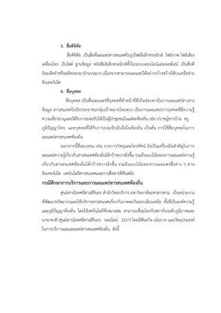 3. สื่อดิจิทัล
สื่อดิจิทัล เป็นสื่อที่เผยแพร่สารสนเทศในรูปไฟล์อิเล็กทรอนิกส์ ไฟล์ภาพ ไฟล์เสียง
เคลื่อนไหว เว็บไซต์ ฐานข้อมูล หนังสืออิเล็กทรอนิกส์ทั้งในระบบออนไลน์และออฟไลน์ เป็นสื่อที่
นิยมจัดทาหรือผลิตออกมาจานวนมาก เนื่องจากสามารถเผยแพร่ได้อย่างกว้างขว้างได้บนเครือข่าย
อินเทอร์เน็ต
4. สื่อบุคคล
สื่อบุคคล เป็นสื่อเผยแพร่ที่บุคคลที่ทาหน้าที่ที่เป็นช่องทางในการเผยแพร่ข่าวสาร
ข้อมูล สารสนเทศไปยังประชาชนกลุ่มเป้าหมายโดยตรง เป็นการเผยแพร่จากบุคคลที่มีความรู้
ความเชี่ยวชาญและได้รับการยอมรับให้เป็นผู้นาชุมชนในแต่ละท้องถิ่น เช่น ปราชญ์ชาวบ้าน ครู
ภูมิปัญญาไทย และบุคคลที่ได้รับการยอมรับนับถือในท้องถิ่น เป็นต้น การใช้สื่อบุคคลในการ
เผยแพร่สารสนเทศท้องถิ่น
นอกจากนี้สื่อมวลชน เช่น รายการวิทยุและโทรทัศน์ ยังเป็นเครื่องมือสาคัญในการ
เผยแพร่ความรู้เกี่ยวกับสารสนเทศท้องถิ่นได้กว้างขวางยิ่งขึ้น รวมถึงแนวโน้มของการเผยแพร่ความรู้
เกี่ยวกับสารสนเทศท้องถิ่นได้กว้างขวางยิ่งขึ้น รวมถึงแนวโน้มของการเผยแพร่สื่อต่าง ๆ ผ่าน
อินเทอร์เน็ต เทคโนโลยีสารสนเทศและการสื่อสารที่ทันสมัย
กรณีศึกษาการบริการและการเผยแพร่สารสนเทศท้องถิ่น
ศูนย์สารนิเทศอีสานสิรินธร สานักวิทยบริการ มหาวิทยาลัยมหาสารคาม เป็นหน่วยงาน
ที่พัฒนาทรัพยากรและให้บริการสารสนเทศเกี่ยวกับภาคตะวันออกเฉียงเหนือ ทั้งที่เป็นองค์ความรู้
และภูมิปัญญาท้องถิ่น โดยใช้เทคโนโลยีที่เหมาะสม สามารถเชื่อมโยงกับสถาบันระดับภูมิภาคและ
นานาชาติ (ศูนย์สารนิเทศอีสานสิรินธร. ออนไลน์. 2557) โดยมีพันธกิจ นโยบาย และวัตถุประสงค์
ในการบริการและเผยแพร่สารสนเทศท้องถิ่น ดังนี้
 