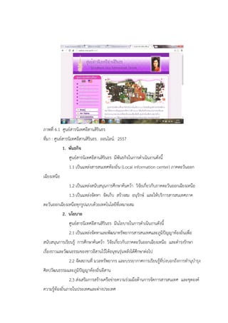 ภาพที่ 6.1 ศูนย์สารนิเทศอีสานสิรินธร
ที่มา : ศูนย์สารนิเทศอีสานสิรินธร. ออนไลน์. 2557
1. พันธกิจ
ศูนย์สารนิเทศอีสานสิรินธร มีพันธกิจในการดาเนินงานดังนี้
1.1 เป็นแหล่งสารสนเทศท้องถิ่น (Local information center) ภาคตะวันออก
เฉียงเหนือ
1.2 เป็นแหล่งสนับสนุนการศึกษาค้นคว้า วิจัยเกี่ยวกับภาคตะวันออกเฉียงเหนือ
1.3 เป็นแหล่งจัดหา จัดเก็บ สร้างสม อนุรักษ์ และให้บริการสารสนเทศภาค
ตะวันออกเฉียงเหนือทุกรูปแบบด้วยเทคโนโลยีที่เหมาะสม
2. นโยบาย
ศูนย์สารนิเทศอีสานสิรินธร มีนโยบายในการดาเนินงานดังนี้
2.1 เป็นแหล่งจัดหาและพัฒนาทรัพยากรสารสนเทศและภูมิปัญญาท้องถิ่นเพื่อ
สนับสนุนการเรียนรู้ การศึกษาค้นคว้า วิจัยเกี่ยวกับภาคตะวันออกเฉียงเหนือ และดารงรักษา
เรื่องราวและวัฒนธรรมของชาวอีสานไว้ให้อนุชนรุ่นหลังได้ศึกษาต่อไป
2.2 จัดสถานที่ มวลทรัพยากร และบรรยากาศการเรียนรู้ที่บ่งบอกถึงการทานุบารุง
ศิลปวัฒนธรรมและภูมิปัญญาท้องถิ่นอีสาน
2.3 ส่งเสริมการสร้างเครือข่ายความร่วมมือด้านการจัดการสารสนเทศ และชุดองค์
ความรู้ท้องถิ่นภายในประเทศและต่างประเทศ
 