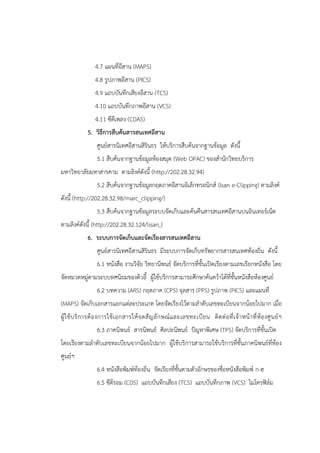 4.7 แผนที่อีสาน (MAPS)
4.8 รูปภาพอีสาน (PICS)
4.9 แถบบันทึกเสียงอีสาน (TCS)
4.10 แถบบันทึกภาพอีสาน (VCS)
4.11 ซีดีเพลง (CDAS)
5. วิธีการสืบค้นสารสนเทศอีสาน
ศูนย์สารนิเทศอีสานสิรินธร ให้บริการสืบค้นจากฐานข้อมูล ดังนี้
5.1 สืบค้นจากฐานข้อมูลห้องสมุด (Web OPAC) ของสานักวิทยบริการ
มหาวิทยาลัยมหาสารคาม ตามลิงค์ดังนี้ (http://202.28.32.94)
5.2 สืบค้นจากฐานข้อมูลกฤตภาคอีสานอิเล็กทรอนิกส์ (Isan e-Clipping) ตามลิงค์
ดังนี้ (http://202.28.32.98/marc_clipping/)
5.3 สืบค้นจากฐานข้อมูลระบบจัดเก็บและค้นคืนสารสนเทศอีสานบนอินเทอร์เน็ต
ตามลิงค์ดังนี้ (http://202.28.32.124/lisan )
6. ระบบการจัดเก็บและจัดเรียงสารสนเทศอีสาน
ศูนย์สารนิเทศอีสานสิรินธร มีระบบการจัดเก็บทรัพยากรสารสนเทศท้องถิ่น ดังนี้
6.1 หนังสือ งานวิจัย วิทยานิพนธ์ จัดบริการที่ชั้นเปิดเรียงตามเลขเรียกหนังสือ โดย
จัดหมวดหมู่ตามระบบทศนิยมของดิวอี้ ผู้ใช้บริการสามารถศึกษาค้นคว้าได้ที่ชั้นหนังสือห้องศูนย์
6.2 บทความ (ARS) กฤตภาค (CPS) จุลสาร (PPS) รูปภาพ (PICS) และแผนที่
(MAPS) จัดเก็บเอกสารแยกแต่ละประเภท โดยจัดเรียงไว้ตามลาดับเลขทะเบียนจากน้อยไปมาก เมื่อ
ผู้ใช้บริการต้องการใช้เอกสารให้จดสัญลักษณ์และเลขทะเบียน ติดต่อที่เจ้าหน้าที่ห้องศูนย์ฯ
6.3 ภาคนิพนธ์ สารนิพนธ์ ศิลปะนิพนธ์ ปัญหาพิเศษ (TPS) จัดบริการที่ชั้นเปิด
โดยเรียงตามลาดับเลขทะเบียนจากน้อยไปมาก ผู้ใช้บริการสามารถใช้บริการที่ชั้นภาคนิพนธ์ที่ห้อง
ศูนย์ฯ
6.4 หนังสือพิมพ์ท้องถิ่น จัดเรียงที่ชั้นตามตัวอักษรของชื่อหนังสือพิมพ์ ก-ฮ
6.5 ซีดีรอม (CDS) แถบบันทึกเสียง (TCS) แถบบันทึกภาพ (VCS) ไมโครฟิล์ม
 