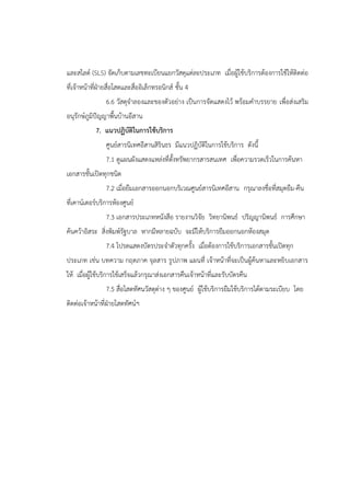 และสไลด์ (SLS) จัดเก็บตามเลขทะเบียนแยกวัสดุแต่ละประเภท เมื่อผู้ใช้บริการต้องการใช้ให้ติดต่อ
ที่เจ้าหน้าที่ฝ่ายสื่อโสตและสื่ออิเล็กทรอนิกส์ ชั้น 4
6.6 วัสดุจาลองและของตัวอย่าง เป็นการจัดแสดงไว้ พร้อมคาบรรยาย เพื่อส่งเสริม
อนุรักษ์ภูมิปัญญาพื้นบ้านอีสาน
7. แนวปฏิบัติในการใช้บริการ
ศูนย์สารนิเทศอีสานสิรินธร มีแนวปฏิบัติในการใช้บริการ ดังนี้
7.1 ดูแผนผังแสดงแหล่งที่ตั้งทรัพยากรสารสนเทศ เพื่อความรวดเร็วในการค้นหา
เอกสารชั้นเปิดทุกชนิด
7.2 เมื่อยืมเอกสารออกนอกบริเวณศูนย์สารนิเทศอีสาน กรุณาลงชื่อที่สมุดยืม-คืน
ที่เคาน์เตอร์บริการห้องศูนย์
7.3 เอกสารประเภทหนังสือ รายงานวิจัย วิทยานิพนธ์ ปริญญานิพนธ์ การศึกษา
ค้นคว้าอิสระ สิ่งพิมพ์รัฐบาล หากมีหลายฉบับ จะมีให้บริการยืมออกนอกห้องสมุด
7.4 โปรดแสดงบัตรประจาตัวทุกครั้ง เมื่อต้องการใช้บริการเอกสารชั้นเปิดทุก
ประเภท เช่น บทความ กฤตภาค จุลสาร รูปภาพ แผนที่ เจ้าหน้าที่จะเป็นผู้ค้นหาและหยิบเอกสาร
ให้ เมื่อผู้ใช้บริการใช้เสร็จแล้วกรุณาส่งเอกสารคืนเจ้าหน้าที่และรับบัตรคืน
7.5 สื่อโสตทัศนวัสดุต่าง ๆ ของศูนย์ ผู้ใช้บริการยืมใช้บริการได้ตามระเบียบ โดย
ติดต่อเจ้าหน้าที่ฝ่ายโสตทัศน์ฯ
 