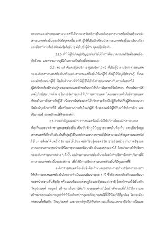 กระจายและถ่ายทอดสารสนเทศที่ได้จากการรับบริการในองค์กรสารสนเทศท้องถิ่นหรือแหล่ง
สารสนเทศท้องถิ่นออกไปยังบุคคลอื่น อาทิ ผู้ใช้ที่เป็นนักเขียนนาสารสนเทศท้องถิ่นมาเรียบเรียง
และสื่อสารผ่านสื่อสิ่งพิมพ์หรือสื่ออื่น ๆ ต่อไปยังผู้อ่าน บุคคลในท้องถิ่น
2.1.5 ทาให้ผู้ใช้เกิดภูมิปัญญาส่งเสริมให้มีการพัฒนาคุณภาพชีวิตที่สอดคล้อง
กับสังคม และความภาคภูมิใจในความเป็นท้องถิ่นของตนเอง
2.2 ความสาคัญต่อผู้ให้บริการ ผู้ให้บริการมีหน้าที่เป็นผู้นาส่งบริการสารสนเทศ
ขององค์กรสารสนเทศท้องถิ่นหรือแหล่งสารสนเทศท้องถิ่นให้แก่ผู้ใช้ เป็นผู้ให้ข้อมูลให้ความรู้ ชี้แนะ
และคาปรึกษาแก่ผู้ใช้ จึงเป็นตัวกลางที่ทาให้ผู้ใช้ได้เข้าถึงสารสนเทศตรงกับความต้องการได้
ผู้ให้บริการต้องมีความรู้ความสามารถและทักษะในการให้บริการในงานที่รับผิดชอบ ทักษะในการใช้
เทคโนโลยีประเภทต่าง ๆ ในการจัดการและให้บริการสารสนเทศ โดยเฉพาะเทคโนโลยีสารสนเทศ
ทักษะในการสื่อสารกับผู้ใช้ เนื่องจากในช่วงเวลาให้บริการจะต้องมีปฏิสัมพันธ์กับผู้ใช้ตลอดเวลา
จึงต้องมีบุคลิกภาพที่ดี เพื่อสร้างความประทับใจแก่ผู้ใช้ ซึ่งจะส่งผลให้ผู้ใช้กับมาใช้บริการอีก และ
เป็นการสร้างภาพลักษณ์ที่ดีขององค์กร
2.3 ความสาคัญต่อองค์กร สารสนเทศท้องถิ่นที่มีให้บริการในองค์กรสารสนเทศ
ท้องถิ่นและแหล่งสารสนเทศท้องถิ่น เป็นบันทึกภูมิปัญญาของคนในท้องถิ่น และเป็นข้อมูล
สารสนเทศที่เกี่ยวกับท้องถิ่นที่กลุ่มผู้ใช้ในองค์กรและประชาชนทั่วไปสามารถนาข้อมูลสารสนเทศไป
ใช้ในการศึกษาค้นคว้าวิจัย และใช้เป็นแหล่งเรียนรู้ตลอดชีวิต รวมถึงหน่วยงานภาครัฐและ
ภาคเอกชนสารมารถนามาใช้ในการวางแผนพัฒนาท้องถิ่นและประเทศได้ โดยผ่านการให้บริการ
ขององค์กรสารสนเทศต่าง ๆ ดังนั้น องค์กรสารสนเทศท้องถิ่นจะต้องมีการบริหารจัดการบริหารที่มี
การสารสนเทศท้องถิ่นขององค์การ เพื่อให้มีการบริการสารสนเทศท้องถิ่นที่มีคุณภาพที่ดี
องค์กรสารสนเทศท้องถิ่นจึงต้องกาหนดแนวทางการบริหารจัดการและการ
ให้บริการสารสนเทศท้องถิ่นโดยอาจทาเป็นแผนพัฒนาระยะ 5 ปี ซึ่งต้องสอดคล้องกับแผนพัฒนา
ของหน่วยงานต้นสังกัด หรือแผนพัฒนาเศรษฐกิจและสังคมแห่งชาติ โดยกาหนดไว้พันธกิจ
วัตถุประสงค์ กลยุทธ์ เป้าหมายในการให้บริการขององค์การไว้อย่างชัดเจนเพื่อให้มีวิธีการและ
เป้าหมายของแต่ละกลยุทธ์ที่ทาให้องค์การบรรลุตามวัตถุประสงค์ที่ตั้งไว้โดยวิธีที่ถูกต้อง โดยจะต้อง
ทบทวนทั้งพันธกิจ วัตถุประสงค์ และกลยุทธ์ทุกปีให้ทันต่อความเปลี่ยนแปลงของปัจจัยภายในและ
 
