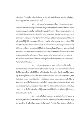 บริการอ่าน บริการยืมคืน บริการนาส่งเอกสาร บริการยืมระหว่างห้องสมุด และบริการเพื่อพัฒนา
ทักษะการรู้สารสนเทศโดยมีรายละเอียด ดังนี้
1.1.1.1 บริการตอบคาถามและช่วยการค้นคว้า (Reference service)
เป็นบริการให้ความช่วยเหลือผู้ใช้ในการค้นหาข้อมูลสารสนเทศท้องถิ่นตามคาขอ ทั้งภายในองค์กร
สารสนเทศและแหล่งข้อมูลอื่น รวมทั้งให้บริการแนะนาวิธีการค้นหาข้อมูลสารสนเทศท้องถิ่น การ
ใช้หนังสืออ้างอิงเกี่ยวกับสารสนเทศท้องถิ่น และการเขียนรายการอ้างอิงและบรรณานุกรม การ
ให้บริการตอบคาถามนอกจากจะเป็นการบริการที่ช่วยเหลือผู้ใช้ในการค้นหาสารสนเทศที่ต้องการ
แล้ว ยังช่วยให้ผู้ใช้ได้สารสนเทศตามที่ต้องการ ประหยัดเวลาในการตอบคาถาม ช่วยส่งเสริมให้มี
การใช้สารสนเทศมากขึ้นทาให้เกิดการสานสัมพันธ์ที่ดีระหว่างผู้ให้บริการกับผู้ใช้บริการผ่านการ
ให้บริการ การที่จะสร้างภาพลักษณ์ที่ดีให้แก่องค์กรในฐานะเป็นแหล่งวิทยาการ และแหล่งเรียนรู้
ของชุมชน บริการตอบคาถามและช่วยการค้นคว้าสารสนเทศท้องถิ่นที่มีให้บริการในองค์กร
สารสนเทศแต่ละแห่งอาจมีขอบเขตหน้าที่ของงานแตกต่างกันตามประเภทและขนาดขององค์การ
สามารถจาแนกงานออกเป็นการให้ความช่วยเหลือผู้ใช้ในการค้นหาข้อมูลสารสนเทศ และการสอน
ค้นหาสารสนเทศด้วยตนเอง
1.1.1.2 บริการการอ่าน (Reader’service) เป็นบริการที่จัดขึ้นเพื่อ
อานวยความสะดวกในการใช้สถานที่ในการศึกษาค้นคว้าให้แก่ผู้ใช้ ได้แก่ การจัดที่นั่งอ่าน มีทั้งการ
จัดที่นั่งอ่านแบบเดี่ยวสาหรับผู้ใช้ที่ต้องการที่อ่านต้องมีสมาธิในการศึกษาค้นคว้า และที่นั่งอ่านแบบ
กลุ่มสาหรับผู้ที่ต้องการแลกเปลี่ยนความคิดเห็นระหว่างกันการจัดห้องเฉพาะส่วนบุคคล
(Individual study room) ห้องค้นคว้ากลุ่ม (Group study room) นอกจากจะจัดที่นั่งอ่าน
ดังกล่าวแล้ว หากมีพื้นที่ให้บริการมาก อาจจัดพื้นที่ (Zoning) ให้เหมาะแก่การศึกษาค้นคว้า หรือ
เพื่อแบ่งพื้นที่ให้เหมาะแก่วัตถุประสงค์ของการใช้ เช่น พื้นที่ศึกษาค้นคว้าที่ต้องการความเงียบ
(Silent zone) พื้นที่ศึกษาค้นคว้าแบบให้ผู้ใช้พูดคุยเสียงดังได้แต่ต้องเคารพสิทธิของผู้อื่น (Group
discussion zone) เป็นต้น
1.1.1.3 บริการยืม-คืน (Circulation service) เป็นบริการที่อานวยความ
สะดวกให้ผู้ใช้สามารถยืมสารสนเทศออกนอกอาคารได้ งานบริการสารสนเทศท้องถิ่นของห้องสมุด
ในประเทศไทย มักจะจัดให้ยืมสารสนเทศท้องถิ่นไว้รวมกับบริการยืม-คืนของห้องสมุด เพื่ออานวย
 