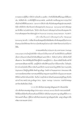 ความสะดวกแก่ผู้ใช้ในการใช้บริการเบ็ดเสร็จ ณ จุดเดียว สาหรับสื่อสิ่งพิมพ์ที่ไม่อนุญาตให้ยืมออก
เช่น หนังสืออ้างอิง อาจจัดให้ผู้ใช้กรอกแบบฟอร์ม และต้องมีการลงชื่ออนุญาตจากบรรณารักษ์
หรือเจ้าหน้าที่ที่ได้รับมอบหมาย นอกจากการให้บริการยืม-คืนในห้องสมุดหรือศูนย์สารสนเทศแล้ว
ยังมีการจัดให้บริการยืม-คืนระหว่างห้องสมุดร่วมกัน (Reciprocal borrowing) ระหว่างห้องสมุด
สมาชิกที่มีความร่วมมือกันเช่น ให้บริการยืม-คืนระหว่างห้องสมุดร่วมกันของห้องสมุดสมาชิก
ข่ายงานห้องสมุดมหาวิทยาลัยส่วนภูมิภาค (Provincial University Library Network : PULINET)
บริการยืม-คืนระหว่างห้องสมุดร่วมกัน (Reciprocal
borrowing) หมายถึง การที่สมาชิกของห้องสมุดหนึ่งไปยืมสิ่งพิมพ์จากอีกห้องสมุดหนึ่งในข่ายงานฯ
ด้วยตนเองโดยใช้บัตรสมาชิกข่ายงานโดยห้องสมุดในข่ายงานมีการจัดทาข้อตกลงร่วมกันในการ
ให้ยืม
สารสนเทศท้องถิ่นบางประเภท เช่น เอกสารมรดก (Heritage
manuscripts) ส่วนใหญ่ไม่จัดให้มีการยืมออกไปใช้นอกสถานที่ โดยจัดให้ใช้บริเวณที่จัดให้
เนื่องจากเป็นเอกสารต้นฉบับตัวเขียนที่มีคุณค่าและหาได้ยาก จึงต้องบารุงรักษา เพื่อป้องกันให้
เสื่อมสภาพ จึงควรจัดให้มีถุงมือไว้ให้แก่ผู้ให้บริการและผู้ใช้บริการ เนื่องจากมือมีน้ามันที่อาจทาให้
เอกสารมรดกเสื่อมสภาพเร็วขึ้น และผู้ให้บริการต้องให้คาแนะนาในการใช้เอกสารด้วย ในปัจจุบัน
มีการนาเทคโนโลยีมาใช้ในการจัดเก็บและให้บริการเอกสารมรดกในรูปดิจิทัล โดยการแปลงผัน
(Digitization) ให้อยู่ในรูปดิจิทัล จัดสร้างฐานข้อมูล โดยมีการกาหนดเมตาดาตา (Metadata) เพื่อ
บอกรายละเอียดของทรัพยากรสารสนเทศให้เป็นมาตรฐานสากลและให้บริการในรูปแบบสารสนเทศ
ดิจิทัลผ่านเครือข่ายอินเทอร์เน็ต อันเป็นการอนุรักษ์อกสารต้นฉบับและเผยแพร่ภูมิปัญญาท้องถิ่น
อย่างกว้างขวางต่อไป เช่น ฐานข้อมูล CMUL Digital Heritage Collection ของสานักหอสมุด
มหาวิทยาลัยเชียงใหม่ เป็นต้น
1.1.1.4 บริการสืบค้นสารสนเทศฐานข้อมูลและบริการอินเทอร์เน็ต
บริการสืบค้นสารสนเทศฐานข้อมูล (Information retrieval service) เป็นบริการระบบออนไลน์ที่
จัดให้มีเทอร์มินัลหรือเครื่องคอมพิวเตอร์ไว้ให้บริการสืบค้นสารสนเทศจากฐานข้อมูลที่ได้จากการ
จัดหาและสร้างขึ้นเอง ผู้ใช้สามารถสืบค้นสารสนเทศจากฐานข้อมูลฉบับเต็ม และฐานข้อมูลรายชื่อ
ทรัพยากรสารสนเทศ (OPAC)
 