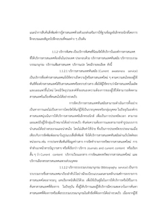 แนะนาการสืบค้นสิ่งพิมพ์การรู้สารสนเทศด้วยตัวเองส่งเสริมการใช้ฐานข้อมูลอิเล็กทรอนิกส์โดยการ
ฝึกอบรมและสัญจรไปฝึกอบรมที่คณะต่าง ๆ เป็นต้น
1.1.2 บริการพิเศษ เป็นบริการพิเศษที่นิยมจัดให้บริการในองค์การสารสนเทศ
ที่ให้บริการสารสนเทศท้องถิ่นในประเทศ ประกอบด้วย บริการสารสนเทศทันสมัย บริการรวบรวม
บรรณานุกรม บริการแฟ้มสารสนเทศ บริการแปล โดยมีรายละเอียด ดังนี้
1.1.2.1 บริการสารสนเทศทันสมัย (Current awateness service)
เป็นบริการที่องค์กรสารสนเทศแจ้งใช้ทราบถึงความรู้หรือสารสนเทศใหม่ ๆ ตามความสนใจของผู้ใช้
ทันทีที่องค์กรสารสนเทศได้รับสารสนเทศหรือทราบข่าวสาร เพื่อให้ผู้ใช้ทราบว่ามีสารสนเทศนั้นผลิต
และเผยแพร่ขึ้นใหม่ โดยมีวัตถุประสงค์ที่จะสนองความต้องการของผู้ใช้ให้สามารถติดตาม
สารสนเทศในเรื่องที่ตนสนใจได้อย่างรวดเร็ว
การจัดบริการสารสนเทศทันสมัยสามารถดาเนินการทั้งอย่าง
เป็นทางการและไม่เป็นทางการโดยจัดให้แก่ผู้ใช้เป็นรายบุคคลหริอกลุ่มบุคคล ในปัจจุบันองค์กร
สารสนเทศมุ่งเน้นการให้บริการสารสนเทศอิเล็กทรอนิกส์ เพื่อเป็นการประหยัดเวลา สามารถ
เผยแพร่ถึงผู้ใช้กลุ่มเป้าหมายได้อย่างรวดเร็ว ทันต่อความต้องการและสามารถทารูปแบบการ
นาเสนอได้อย่างสวยงามและน่าสนใจ โดยไม่เสียค่าใช้จ่าย ซึ่งเป็นการประหยัดงบประมาณเมื่อ
เทียบกับการจัดพิมพ์ออกมาในรูปแบบสื่อสิ่งพิมพ์ จึงได้บริการสารสนเทศทันสมัยผ่านเว็บไซต์ของ
หน่วยงาน เช่น การประชาสัมพันธ์ข้อมูลข่าวสาร การจัดทารายการทรัพยากรสารสนเทศใหม่ การ
ทาสาเนาหน้าสารบัญวารสาร หรือที่เรียกว่า บริการ Journals and current content หรือเรียก
สั้น ๆ ว่า Current content บริการเวียนเอกสาร การจัดแสดงทรัพยากรสารสนเทศใหม่ และ
บริการเลือกสรรสารสนเทศเฉพาะส่วนบุคคล
1.1.2.2 บริการรวบรวมบรรณานุกรม (Bibliograghy service) เป็นการ
รวบรวมรายชื่อสารสนเทศมาเรียงลาดับไว้อย่างมีระเบียบแบบแผนตามหลักเกณฑ์การลงรายการ
สารสนเทศโดยอาจระบุ เลขเรียกหนังสือไว้ด้วย เพื่อใช้เป็นคู่มือในการให้บริการหรือใช้ในการ
ค้นหาสารสนเทศที่ต้องการ ในปัจจุบัน ทั้งผู้ให้บริการและผู้ใช้บริการมีความสะดวกในการค้นหา
สารสนเทศที่ต้องการหรือเพื่อรวบรวมบรรณานุกรมในหัวข้อที่ต้องการได้อย่างรวดเร็ว เนื่องจากผู้ใช้
 