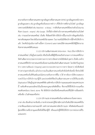 สามารถค้นหารายชื่อสารสนเทศจากฐานข้อมูลรายชื่อสารสนเทศ (OPAC) ฐานข้อมูลดรรชนีวารสาร
ฐานข้อมูลเฉพาะ เช่น ฐานข้อมูลท้องถิ่นของภาคต่าง ๆ ที่ให้บริการฟรีผ่านเว็บไซต์ ฐานข้อมูล
บทความหนังสือพิมพ์ เช่น Matichon e-library การสืบค้นสารสนเทศได้โดยง่ายด้วยโปรแกรม
ค้นหา (Search engine) เช่น Google อีกทั้งมีการจัดทาบริการสารสนเทศทันสมัยผ่านเว็บไซต์
เช่น การแนะนาสารสนเทศใหม่ เป็นต้น ซึ่งมีผลทาให้การใช้บริการนี้ในงานบริการข้อมูลท้องถิ่นใน
หลายห้องสมุดมหาวิทยาลัยในประเทศมีปริมาณลดลง ในบางแห่งไม่ได้จัดบริการนี้สาหรับให้บริการ
แล้ว โดยหันไปมุ่งเน้นการสร้างเนื้อหา (Content) และการสอนใช้สารสนเทศเพื่อให้ผู้ใช้สามารถ
ค้นหาสารสนเทศได้ด้วยตนเอง
1.1.2.3 บริการแฟ้มสารสนเทศ (Informtion files) เป็นการให้บริการ
สารสนเทศใหม่ ๆ ที่อยู่ในความสนใจ หรือเป็นเรื่องที่มีผู้ใช้ร้องขอเป็นจานวนมาก สารสนเทศที่นามา
จัดทาแฟ้มอาจรวบรวมมาจากบทความจากวารสาร/นิตยสาร/หนังสือพิมพ์ จุลสาร เป็นต้น องค์กร
สารสนเทศที่ให้บริการสารสนเทศท้องถิ่นหลายแห่งนิยมจัดทาแฟ้มสารสนเทศ โดยจัดทาในรูปของ
ข่าว บทความตัดแปะ (Clipping) และรวบรวมบทความจากวารสาร นิตยสาร หนังสือพิมพ์
ข่าวสาร/จุลสารท้องถิ่น แล้วนามารวมเป็นแฟ้มสารสนเทศในหัวข้อใดหัวข้อหนึ่ง ซึ่งช่วยให้มี
สารสนเทศท้องถิ่นที่ทันสมัยและไม่สามารถค้นหาจากที่อื่น ๆ ได้ หากต้องการให้ความสะดวก
รวดเร็วในการให้บริการแก่ผู้ใช้ และประหยัดที่จัดเก็บแฟ้มสารสนเทศ อาจใช้วิธีแปลงผัน
(Digitization) ให้อยู่ในรูปสารสนเทศดิจิทัล แต่สาหรับการให้บริการและเผยแพร่สารสนเทศประเภท
นี้ จะต้องศึกษาและระมัดระวังในเรื่องของกฎหมายลิขสิทธิ์ด้วย ซึ่งอาจะใช้วิธีให้บริการบนเครื่อง
คอมพิวเตอร์แบบ Stand alone คือ จัดให้บริการโดยใช้เครื่องคอมพิวเตอร์ที่ไม่ได้การเชื่อมต่อกับ
เครื่องอื่น ๆ ในลักษณะเครือข่าย
1.1.2.4 บริการแปล สารสนเทศท้องถิ่นอาจผลิตออกมาในหลากหลาย
ภาษา เช่น เขียนด้วยภาษาท้องถิ่น ภาษาต่างประเทศ ผู้ใช้อาจมีความจาเป็นต้องใช้สารสนเทศที่เป็น
ภาษาที่ตนเองไม่สามารถอ่านออกได้ องค์การสารสนเทศอาจจัดบริการแปล หรือติดต่อหรือแนะนา
ผู้แปลที่มีความเชี่ยวชาญและเชื่อถือได้ให้แก่ผู้ใช้ หรือแนะนาผู้ใช้ให้ไปใช้บริการจากหน่วยงานที่รับ
แปลเอกสาร
 