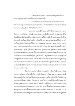 2.2.2.6 สามารถสนทนาโต้ตอบ แลกเปลี่ยนทัศนะมุมมององค์ความรู้
นั้น ๆ กับผู้เชี่ยวชาญที่มีชื่อเสียงชั้นนาได้อย่างใกล้ชิดมากขึ้น
2.2.2.7 เว็บเครือข่ายสังคม ทาให้มีปฏิสัมพันธ์กันอย่างสม่าเสมอ จน
สร้างความรู้สึกผูกพันเป็นมิตรความไว้วางใจระหว่างกัน ที่จะช่วยให้เกิดความตั้งใจและใส่ใจต่อการ
ถ่ายทอดแลกเปลี่ยนเรียนรู้ ที่มีประสิทธิภาพมากกว่า
2.2.2.8 สามารถเรียนรู้ทาความเข้าใจได้จนถึงที่มา แนวคิดกระบวนการ
วิเคราะห์ การแก้ไขปัญหาหรือแม้กระทั่งรูปแบบการดาเนินชีวิตของผู้เชี่ยวชาญ และสมาชิกใน
สังคมได้อันจะเป็นประโยชน์ต่อการกลั่นกรององค์ความรู้ให้เข้าใจได้ลึกซึ้ง และมีความถูกต้องยิ่งขึ้น
สามารถเข้าร่วมเป็นสมาชิกในเว็บเครือข่ายสังคมที่มีความชานาญ หรือสนใจเรียนรู้ได้ เช่น อาจเข้า
ร่วมในชุมชนนักปฏิบัติของกลุ่มผู้ใช้ iPhone, BlackBerry, Windows, Apple, Cisco, Oracle,
CMS, ฯลฯ เพื่อร่วมแลกเปลี่ยนประสบการณ์องค์ความรู้ระหว่างกัน โดยภายในชุมชนนั้นอาจมีทั้ง
ผู้วิจัยและพัฒนา ผู้ผลิต ผู้เชี่ยวชาญ วิศวกรระบบ ผู้ชานาญการใช้ ผู้ใช้ระดับกลาง และระดับต้น
จนถึงมือใหม่หัดใช้ จากทั่วโลกได้แทบทั้งสิ้น และยังสามารถเข้าร่วมเครือข่ายสังคมอื่น ๆ ได้อีก เช่น
ในหนึ่งคนอาจเป็นสมาชิกได้ทั้งชุมชน ผู้ใช้ iPhone สมุนไพรหมอชาวบ้าน ยาและสุขภาพ
เศรษฐศาสตร์และการเมือง ธรรมะ กีฬาและสันทนาการ โดยที่แต่ละชุมชนก็ล้วนแต่มีผู้เชี่ยวชาญ
แต่ละระดับเช่นเดียวกันการที่คนที่สนใจในเรื่องราวเดียวกันยินดีมาอยู่ร่วมกันเป็นสังคม โดยอาศัย
เทคโนโลยีเว็บ 2.0 จึงก่อให้เกิดเว็บเครือข่ายสังคมออนไลน์ที่เป็นทั้งเครื่องมือ เป็นทั้งกิจกรรมที่ช่วย
จัดการความรู้ได้อย่างดียิ่ง
ปัจจุบันสังคมแห่งการเรียนรู้ ในแขนงต่าง ๆ มีมากขึ้นมีการแลกเปลี่ยน
ประสบการณ์กันทุกสาขาวิชาชีพจัดเก็บความรู้อย่างเป็นระบบ สืบค้นได้ และในบางชุมชนนอกจากมี
กิจกรรมระหว่างกันภายในเว็บแล้วยังต่อยอดออกมาร่วมกิจกรรมกันถึงในสังคมชีวิตจริงอีกด้วย เช่น
ร่วมกันทาหนังสือ ตารา คู่มือ ทากิจกรรมสาธารณประโยชน์ ช่วยเหลือให้ความรู้แก่ชุมชน ออก
ค่ายหรือจัดอบรมสัมมนากันอย่างจริงจัง ในองค์ความรู้ที่ได้จากการรวบรวมแลกเปลี่ยน
ประสบการณ์ของสมาชิกในชุมชนกันเอง กิจกรรมต่าง ๆ เหล่านี้ก็จะยิ่งช่วยขยายผลของการจัดการ
ความรู้ให้กว้างขวางมากขึ้น จากระดับกลุ่มชุมชนนักปฏิบัติ (Community of Practice : COP)
ขยายสู่องค์กรแห่งการเรียนรู้ และสู่สังคมแห่งการเรียนรู้ที่มีชีวิต มีความเคลื่อนไหว มีปฏิสัมพันธ์
 