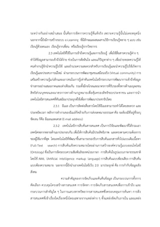 ระหว่างกันอย่างสม่าเสมอ นั้นคือการจัดการความรู้ที่แท้จริง เพราะความรู้นั้นไม่เคยหยุดนิ่ง
นอกจากนี้ยังมีการสร้างระบบ e-Learning ที่มีลักษณะผสมผสานวิธีการเรียนรู้หลาย ๆ แบบ เช่น
เรียนรู้ด้วยตนเอง เรียนรู้จากเพื่อน หรือเรียนรู้จากวิทยากร
2.3 เทคโนโลยีที่ใช้ในการเข้าถึงความรู้และการเรียนรู้ เพื่อใช้สื่อสารความรู้ต่าง ๆ
ทาให้ข้อมูลสามารถเข้าถึงได้ง่าย ช่วยในการตัดสินใจ และแก้ปัญหาต่าง ๆ เพื่อถ่ายทอดความรู้ให้
คนทางานรู้จักนาความรู้ไปใช้ และอานวยความสะดวกสาหรับการเรียนรู้และนาความรู้ไปใช้เกิดการ
เรียนรู้และประสบการณ์ใหม่ ผ่านกระบวนการพัฒนาชุมชนเสมือนจริง (Virtual community) การ
เสริมสร้างความรู้แก่เด็กและเยาวชนในการรู้เท่าทันเทคโนโลยีกระบวนการพัฒนาการเข้าถึงข้อมูล
ข่าวสารอย่างเสมอภาคและเท่าเทียมกัน รวมทั้งมีกลไกลและมาตรการที่รับรองทั้งทางด้านมนุษยชน
สิทธิส่วนบุคคลและมาตรการทางด้านกฎหมายเพื่อคุ้มครองสิทธิของประชาชน และการนา
เทคโนโลยีสารสนเทศที่ทันสมัยมาประยุกต์ใช้เพื่อการพัฒนาประชาธิปไตย
2.3.1 อีเมล เป็นการติดต่อสื่อสารโดยใช้อีเมลสามารถทาได้โดยสะดวก และ
ประหยัดเวลา หลักการทางานของอีเมล์ก็คล้ายกับการส่งจดหมายธรรมดาคือ จะต้องมีที่อยู่ที่ระบุ
ชัดเจน ก็คือ อีเมลแอดเดรส (E-mail address)
2.3.2 เทคโนโลยีการสืบค้นสารสนเทศ เป็นการวิจัยและพัฒนาที่ได้รวมเอา
เทคนิคหลากหลายด้านมาประกอบกัน เพื่อให้การสืบค้นมีประสิทธิภาพ และตรงตามความต้องการ
ของผู้ใช้มากที่สุด โดยเทคโนโลยีที่พัฒนาขึ้นสามารถรองรับการสืบค้นเอกสารทั่วไปแบบเต็มเนื้อหา
(Full-Text search) การสืบค้นเชิงความหมายโดยผ่านการสร้างองค์ความรู้แบบออนโทโลยี
(Ontology) ซึ่งเป็นการจัดระบบความสัมพันธ์ของหน่วยภาษา การสืบค้นในรูปแบบภาษาธรรมชาติ
โดยใช้ AIML (Artificial intelligence markup language) การสืบค้นแบบพ้องเสียง การสืบค้น
แบบพ้องความหมาย นอกจากนี้ยังนาเอาเทคโนโลยีเว็บ 2.0 มาประยุกต์ คือ การกากับข้อมูลเชิง
สังคม
ความสาคัญของการจัดเก็บและค้นคืนข้อมูล เป็นกระบวนการทั้งการ
คัดเลือก ควบคุมโครงสร้างสารสนเทศ การจัดหา การจัดเก็บสารสนเทศเพื่อการเข้าถึง และ
กระบวนการสาคัญใด ๆ ในการแสวงหาทรัพยากรสารสนเทศซึ่งครอบคลุมการค้นหา การดึง
สารสนเทศที่เข้าเรื่องใดเรื่องหนึ่งโดยเฉพาะจากแหล่งต่าง ๆ ทั้งแหล่งจัดเก็บภายใน และแหล่ง
 