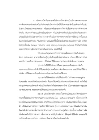 2.3.4 อินทราเน็ต คือ ระบบเครือข่ายภายในองค์กรเป็นบริการสารสนเทศ และ
การเชื่อมต่อคอมพิวเตอร์เหมือนกับอินเทอร์เน็ต แต่จะเปิดให้ใช้เฉพาะสมาชิกในองค์กรเท่านั้น เช่น
อินทราเน็ตของธนาคารแต่ละแห่ง หรือระบบเครือข่ายมหาดไทย ที่เชื่อมศาลากลางทั่วประเทศ
เป็นต้น เป็นการสร้างระบบบริการข้อมูลข่าวสาร ซึ่งเปิดบริการคล้ายกับอินเทอร์เน็ตเกือบทุกอย่าง
แต่ยอมให้เข้าถึงได้เฉพาะคนในองค์กรเท่านั้น เป็นการจากัดขอบเขตในการใช้งาน ดังนั้นระบบ
อินเทอร์เน็ตในองค์กร คือ “อินทราเน็ต” แต่ในช่วงที่ชื่อนี้ยังไม่เป็นที่นิยม ระบบอินทราเน็ต ถูกเรียก
ในหลายชื่อ เช่น Campus network, Local internet, Enterprise network เป็นต้น ประโยชน์
ของการนาอินทราเน็ตเข้ามาประยุกต์ในหน่วยงาน สรุปได้ดังนี้
2.3.4.1 ลดต้นทุนในการบริหารข่าวสาร เนื่องจากการจัดเก็บข่าวสาร
ต่าง ๆ ภายในองค์กร สามารถจัดเก็บอยู่ในรูปอิเล็กทรอนิกส์อย่างง่ายดาย ด้วยการใช้ภาษา HTML
และใช้บราวเซอร์ในการอ่านเอกสาร ทาให้ลดค่าใช้จ่ายและเวลาในการจัดพิมพ์เอกสารกระดาษ
2.3.4.2 ช่วยให้ได้รับข่าวสารที่ใหม่ล่าสุดเสมอ เนื่องจากการจัดเก็บ
เอกสารแบบอิเล็กทรอนิกส์ไม่มีขั้นตอนที่ยุ่งยากเหมือนการพิมพ์ลงกระดาษ และไม่เสียค่าใช้จ่าย
เพิ่มเติม ทาให้บุคลากรในองค์กรสามารถรับข่าวสารใหม่ล่าสุดได้เสมอ
2.3.4.3 ช่วยให้ติดต่อสื่อสารกันได้อย่างฉับไว ไม่ว่าบุคลากรจะอยู่ห่าง
กันคนละชั้น คนละตึกหรือคนละจังหวัด ด้วยการใช้เทคโนโลยีจดหมายอิเล็กทรอนิกส์ เทคโนโลยี
การคุยติดต่อผ่านแป้นพิมพ์ หรือแม้กระทั่งเทคโนโลยีประชุมทางไกล เป็นการช่วยลดการสูญเสีย
เวลาของบุคลากร ตลอดจนช่วยให้ทีมงานมีการประสานงานกันดีขึ้น
2.3.4.4 เสียค่าใช้จ่ายต่า การติดตั้งอินทราเน็ตจะเสียค่าใช้จ่ายน้อยกว่า
การติดตั้งซอฟต์แวร์การทางานแบบกลุ่ม (Workgroup software) ทั่วไปมาก เนื่องจากการใช้
เทคโนโลยีแบบเปิดของอินเทอร์เน็ต ทาให้สามารถใช้ซอฟต์แวร์ต่าง ๆ ในอินเทอร์เน็ตที่มีราคาไม่สูง
นัก หรือในงานบางส่วนอาจไม่เสียค่าใช้จ่ายเลย เนื่องจากมีซอฟต์แวร์และฟรีแวร์มากมายใน
อินเทอร์เน็ต นอกจากนี้หากองค์กรมีระบบเครือข่ายภายในอยู่แล้ว การติดตั้งระบบอินทราเน็ต
เพิ่มเติมจะเสียค่าใช้จ่ายต่ามาก เนื่องจากสามารถใช้อุปกรณ์ต่าง ๆ ที่มีอยู่แล้วได้ทันทีตามคุณสมบัติ
การใช้งานข้ามระบบ (Cross platform) ที่แตกต่างกันได้ของอินเทอร์เน็ต
 