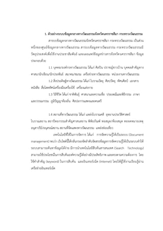 1. ตัวอย่างระบบข้อมูลกลางทางวัฒนธรรมจังหวัดนครราชสีมา กระทรวงวัฒนธรรม
สารบบข้อมูลกลางทางวัฒนธรรมจังหวัดนครราชสีมา กระทรวงวัฒนธรรม เป็นส่วน
หนึ่งของศูนย์ข้อมูลกลางทางวัฒนธรรม สารบบข้อมูลทางวัฒนธรรม กระทรวงวัฒนธรรมมี
วัตถุประสงค์เพื่อใช้งานประชาสัมพันธ์ และเผยแพร่ข้อมูลข่าวสารจังหวัดนครราชสีมา ข้อมูล
ประกอบด้วย
1.1 บุคคล/องค์กรทางวัฒนธรรม ได้แก่ ศิลปิน ปราชญ์ชาวบ้าน บุคคลสาคัญทาง
ศาสนานักเขียน/นักประพันธ์ สมาคม/ชมรม เครือข่ายทางวัฒนธรรม หน่วยงานทางวัฒนธรรม
1.2 สิ่งประดิษฐ์ทางวัฒนธรรม ได้แก่ โบราณวัตถุ ศิลปวัตถุ ทัศนศิลป์ เอกสาร
หนังสือ สื่อโสตทัศน์เครื่องมือเครื่องใช้ เครื่องแต่งกาย
1.3 วิถีชีวิต ได้แก่ ชาติพันธุ์ ศาสนาและความเชื่อ ประเพณีและพิธีกรรม ภาษา
และวรรณกรรม ภูมิปัญญาท้องถิ่น ศิลปะการแสดงและดนตรี
1.4 สถานที่ทางวัฒนธรรม ได้แก่ แหล่งโบราณคดี อุทยานประวัติศาสตร์
โบราณสถาน สถาปัตยกรรมสาคัญศาสนสถาน พิพิธภัณฑ์ หอสมุด/ห้องสมุด หอจดหมายเหตุ
อนุสาวรีย์/อนุสรณ์สถาน สถานที่จัดแสดงทางวัฒนธรรม แหล่งท่องเที่ยว
เทคโนโลยีที่ใช้ในการจัดการ ได้แก่ การจัดความรู้ให้เป็นระบบ (Document
management) พบว่า เว็บไซต์นี้ได้กลั่นกรองจัดลาดับจัดสรรข้อมูลการจัดความรู้ให้เป็นระบบทาให้
ระบบสามารถค้นหาข้อมูลได้ง่าย มีการนาเทคโนโลยีสืบค้นสารสนเทศ (Search Technology)
สามารถใช้ประโยชน์ในการสืบค้นองค์ความรู้ได้อย่างมีประสิทธิภาพ และตรงตามความต้องการ โดย
ใช้คาสาคัญ (keyword) ในการสืบค้น และอินเทอร์เน็ต (Internet) โดยให้ผู้ใช้งานเรียนรู้ผ่าน
เครือข่ายอินเทอร์เน็ต
 