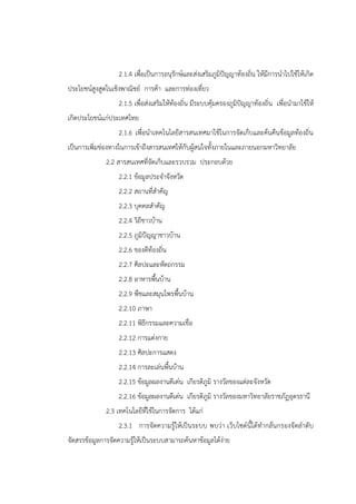 2.1.4 เพื่อเป็นการอนุรักษ์และส่งเสริมภูมิปัญญาท้องถิ่น ให้มีการนาไปใช้ให้เกิด
ประโยชน์สูงสูดในเชิงพาณิชย์ การค้า และการท่องเที่ยว
2.1.5 เพื่อส่งเสริมให้ท้องถิ่น มีระบบคุ้มครองภูมิปัญญาท้องถิ่น เพื่อนามาใช้ให้
เกิดประโยชน์แก่ประเทศไทย
2.1.6 เพื่อนาเทคโนโลยีสารสนเทศมาใช้ในการจัดเก็บและค้นคืนข้อมูลท้องถิ่น
เป็นการเพิ่มช่องทางในการเข้าถึงสารสนเทศให้กับผู้สนใจทั้งภายในและภายนอกมหาวิทยาลัย
2.2 สารสนเทศที่จัดเก็บและรวบรวม ประกอบด้วย
2.2.1 ข้อมูลประจาจังหวัด
2.2.2 สถานที่สาคัญ
2.2.3 บุคคลสาคัญ
2.2.4 วิถีชาวบ้าน
2.2.5 ภูมิปัญญาชาวบ้าน
2.2.6 ของดีท้องถิ่น
2.2.7 ศิลปะและหัตถกรรม
2.2.8 อาหารพื้นบ้าน
2.2.9 พืชและสมุนไพรพื้นบ้าน
2.2.10 ภาษา
2.2.11 พิธีกรรมและความเชื่อ
2.2.12 การแต่งกาย
2.2.13 ศิลปะการแสดง
2.2.14 การละเล่นพื้นบ้าน
2.2.15 ข้อมูลผลงานดีเด่น เกียรติภูมิ รางวัลของแต่ละจังหวัด
2.2.16 ข้อมูลผลงานดีเด่น เกียรติภูมิ รางวัลของมหาวิทยาลัยราชภัฏอุดรธานี
2.3 เทคโนโลยีที่ใช้ในการจัดการ ได้แก่
2.3.1 การจัดความรู้ให้เป็นระบบ พบว่า เว็บไซต์นี้ได้ทากลั่นกรองจัดลาดับ
จัดสรรข้อมูลการจัดความรู้ให้เป็นระบบสามารถค้นหาข้อมูลได้ง่าย
 