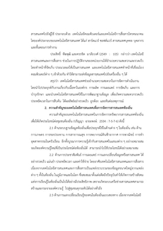 สารสนเทศไปยังผู้ใช้ ประกอบด้วย เทคโนโลยีคอมพิวเตอร์และเทคโนโลยีการสื่อสารโทรคมนาคม
โดยองค์ประกอบของเทคโนโลยีสารสนเทศ ได้แก่ ฮาร์ดแวร์ ซอฟต์แวร์ สารสนเทศบุคคล บุคลากร
และขั้นตอนการทางาน
ประสิทธิ์ ทีฆพุฒิ และครรชิต มาลัยวงศ์ (2549 : 105) กล่าวว่า เทคโนโลยี
สารสนเทศและการสื่อสาร ช่วยในการปฏิบัติงานของหน่วยงานให้อานวยความสะดวกและรวดเร็ว
โดยทาหน้าที่จัดเก็บ ประมวลผลให้เป็นสารสนเทศ และเทคโนโลยีสารสนเทศทาหน้าที่เชื่อมโยง
คอมพิวเตอร์ต่าง ๆ เข้าด้วยกัน ทาให้สามารถส่งข้อมูลสารสนเทศไปยังเครื่องอื่น ๆ ได้
สรุปว่า เทคโนโลยีสารสนเทศช่วยอานวยความสะดวกในการจัดการดาเนินงาน
โดยนาไปประยุกต์กับงานเกี่ยวกับเนื้อหาในองค์กร การผลิต การเผยแพร่ การจัดเก็บ และการ
บารุงรักษา และนาเทคโนโลยีสารสนเทศใช้ในการพัฒนาฐานข้อมูล เพื่อเกิดความสะดวกรวดเร็ว
ประหยัดเวลาในการสืบค้น ได้ผลลัพธ์อย่างรวดเร็ว ถูกต้อง และทันต่อเหตุการณ์
2. ความสาคัญของเทคโนโลยีสารสนเทศเพื่อการจัดการสารสนเทศท้องถิ่น
ความสาคัญของเทคโนโลยีสารสนเทศในการจัดการทรัพยากรสารสนเทศท้องถิ่น
เพื่อให้เกิดประโยชน์ต่อชุมชนท้องถิ่น (ปริญญา ฉายะพงษ์. 2554 : 7-5-7-6) ดังนี้
2.1 ด้านระบบฐานข้อมูลท้องถิ่นเพื่อประยุกต์ใช้ในด้านต่าง ๆ ในท้องถิ่น เช่น ด้าน
การเกษตร การชลประทาน การสาธารณสุข การพยากรณ์ดินฟ้าอากาศ การพาณิชย์ การทา
อุตสาหกรรมในครัวเรือน อีกทั้งบูรณาการความรู้เข้ากับสารสนเทศในแขนงต่าง ๆ อย่างเหมาะสม
จะเกิดองค์ความรู้ใหม่ที่เป็นประโยชน์ต่อท้องถิ่นได้ สามารถนาไปใช้ประโยชน์ได้อย่างเหมาะสม
2.2 ด้านการประชาสัมพันธ์ การเผยแพร่ การแลกเปลี่ยนข้อมูลหรือสารสนเทศ ได้
อย่างรวดเร็ว แม่นยา ประหยัดเวลา และค่าใช้จ่าย โดยอาศัยเทคโนโลยีสารสนเทศและการสื่อสาร
เนื่องจากเทคโนโลยีสารสนเทศและการสื่อสารเป็นแหล่งรวบรวมของข้อมูลขนาดใหญ่จากแหล่ง
ต่าง ๆ ทั้งในท้องถิ่น ในภูมิภาคและในโลก ซึ่งสะสมมาตั้งแต่อดีตถึงปัจจุบันทาให้เกิดการสร้างสังคม
แห่งการเรียนรู้ในท้องถิ่นเป็นไปได้อย่างมีประสิทธิภาพ เพราะเกิดระบบเครือข่ายสารสนเทศสามารถ
สร้างและกระจายองค์ความรู้ ไปสู่ชุมชนทุกระดับได้อย่างทั่วถึง
2.3 ด้านการแลกเปลี่ยนเรียนรู้ของคนในท้องถิ่นแบบสองทาง เนื่องจากเทคโนโลยี
 