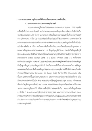 ระบบสารสนเทศทางภูมิศาสตร์เพื่อการจัดการสารสนเทศท้องถิ่น
1. ความหมายของระบบสารสนเทศภูมิศาสตร์
ระบบสารสนเทศภูมิศาสตร์ (Geographic Information System : GIS) หมายถึง
เครื่องมือที่ใช้ระบบคอมพิวเตอร์ และโปรแกรมประมวลผลข้อมูล เพื่อช่วยในการนาเข้า จัดเก็บ
จัดเตรียม ดัดแปลง แก้ไข จัดการ และวิเคราะห์ พร้อมทั้งแสดงผลข้อมูลเชิงพื้นที่ตามวัตถุประสงค์
ต่าง ๆ ที่กาหนดไว้ ดังนั้น GIS จึงเป็นเครื่องมือที่มีประโยชน์เพื่อใช้ในการจัดการ และบริหารการใช้
ทรัพยากรธรรมชาติและสิ่งแวดล้อมและสามารถติดตามการเปลี่ยนแปลงข้อมูลด้านพื้นที่ให้เป็นไป
อย่างมีประสิทธิภาพ เนื่องจากเป็นระบบที่เกี่ยวข้องกับระบบการไหลเวียนของข้อมูล และการ
ผสมผสานข้อมูลจากแหล่งสารสนเทศต่าง ๆ เช่น ข้อมูลปฐมภูมิ (Primary data) หรือข้อมูลทุติยภูมิ
(Secondary data) เพื่อให้ได้สารสนเทศที่มีคุณค่าและสามารถนาไปใช้ในการบริหารจัดการได้อย่าง
มีประสิทธิภาพ (วิเชียร ฝอยพิกุล. 2548 : 5-6; สุเพชร จิรขจรกุล. 2555 : 1) ดังที่ บรรพต
พิจิตรกาเนิด และฐิติยา เนตรวงษ์ (2553) พบว่า ระบบสารสนเทศภูมิศาสตร์สามารถนาเสนอข้อมูล
ที่อยู่ในฐานข้อมูลในรูปของข้อมูลเชิงพื้นที่ โดยมีโปรแกรมที่ใช้ในการนาเสนอและวิเคราะห์ข้อมูล
และแสดงผลลัพธ์ออกมาในลักษณะข้อมูล ข้อมูลระบบสารสนเทศภูมิศาสตร์ที่ใช้มีลักษณะคล้ายคลึง
กับข้อมูลที่ใช้ในโปรแกรม Computer Aid Design (CAD) คือ ใช้ค่าพิกัด (Coordinate) เป็น
พื้นฐาน แต่ต่างกันที่พื้นฐานในด้านความสะดวก และการนาพิกัดมาใช้ในการเชื่อมโยงสิ่งต่าง ๆ ใน
ลักษณะความสัมพันธ์ที่เป็นโครงข่าย (Network) จะใช้ทฤษฎีกราฟ (Graph theory) เพื่อระบุและ
เชื่อมโยงวัตถุด้วยชุดของเส้นโค้ง (Arc) และจุด (Node) ลักษณะข้อมูลแบบโครงข่ายตามวิธีการของ
ระบบสารสนเทศภูมิศาสตร์นี้ เป็นโครงสร้างที่ดีกว่าและแตกต่างไป จากการเก็บข้อมูลลักษณะ
กราฟิกอื่น ๆ ระบบสารสนเทศภูมิศาสตร์สามารถเก็บข้อมูล และการสร้างภาพกราฟิกแล้ว ระบบ
สารสนเทศภูมิศาสตร์ยังช่วยพล็อตรูปจากฐานข้อมูลที่เก็บไว้ในรูปแบบระบบสารสนเทศภูมิศาสตร์
ด้วย นอกจากการจัดเก็บแผนที่ในลักษณะสัญลักษณ์ทางกราฟิกโครงสร้างข้อมูลของระบบ
สารสนเทศภูมิศาสตร์
 