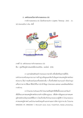 2. องค์ประกอบในการทางานของระบบ GIS
การทางานของระบบ GIS มีองค์ประกอบต่าง ๆ (สุเพชร จิรขจรกุล. 2555 : 31-
32) ประกอบด้วย 5 ส่วน ดังนี้
ภาพที่ 7.8 องค์ประกอบการทางานของระบบ GIS
ที่มา : ศูนย์วิจัยภูมิสารสนเทศเพื่อประเทศไทย. ออนไลน์. 2558.
2.1 อุปกรณ์คอมพิวเตอร์ (Hardware) หมายถึง เครื่องมือหรืออุปกรณ์ที่เป็น
องค์ประกอบสนับสนุนกระบวนการสร้างฐานข้อมูลและจัดเก็บข้อมูลสารสนเทศภูมิศาสตร์ของ
หน่วยงาน ได้แก่ คอมพิวเตอร์และเครื่องต่อพ่วงอื่น ๆ ทั้งเครื่องพิมพ์ สแกนเนอร์ กล้องถ่ายรูป
เครื่องกราดภาพ จีพีเอส ที่มีหน้าที่ในการนาเข้าข้อมูล ประมวลผล แสดงผล และผลิตผลลัพธ์ของ
การทางาน
2.2 โปรแกรม (Software) คือ โปรแกรมหรือชุดคาสั่งที่ติดตั้งบนระบบฮาร์ดแวร์
เพื่อให้ระบบสารสนเทศภูมิศาสตร์สามารถทางานได้ตามรูปแบบ เพื่อจัดการข้อมูลระบบสารสนเทศ
ภูมิศาสตร์ตามวัตถุประสงค์ที่ต้องการ โดยเกี่ยวข้องกับโปรแกรมระบบปฏิบัติการ โปรแกรมระบบ
สารสนเทศภูมิศาสตร์ และโปรแกรมสนับสนุนด้านเอกสารและการจัดการรูปภาพ เช่น โปรแกรม
WINDOWS XP, WINDOWS 7, Microsoft word, Excel, PowerPoint, Adobe photoshop,
 