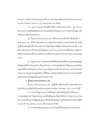 AutoCAD เป็นต้น และโปรแกรมเฉพาะด้านระบบสารสนเทศภูมิศาสตร์ เช่น โปรแกรม ArcGIS,
ArcView, MapInfo, Quantum GIS, Mapwindows GIS เป็นต้น
2.3 บุคลากร (People) คือ ผู้มีหน้าที่จัดการให้องค์ประกอบทั้ง 5 ส่วน สามารถ
ทางานประสานจนได้ผลลัพธ์ของระบบสารสนเทศภูมิศาสตร์ในรูปแบบจากการวิเคราะห์ข้อมูล เพื่อ
สนับสนุนงานที่จาเป็นในหน่วยงาน
2.4 ขั้นตอนการทางาน (Procedures หรือ Methods) คือ วิธีการที่องค์กรนั้น ๆ
นาเอาระบบ GIS ไปใช้งานโดยแต่ละระบบ แต่ละองค์กรย่อมมีความแตกต่างกันออกไป ฉะนั้น
ผู้ปฏิบัติงานต้องเลือกวิธีการในการจัดการกับปัญหาที่เหมาะสมที่สุด สาหรับของหน่วยงานนั้น ๆ เอง
ซึ่งความสาเร็จของการใช้ระบบจะขึ้นอยู่กับแผนงานออกแบบ และการกาหนดขั้นตอนการปฏิบัติงาน
เพื่อให้งานเป็นไปตามขั้นตอน และมีความน่าเชื่อถือ ซึ่งจะแตกต่างไปตามความเหมาะสมของชนิด
งานเอง
2.5 ข้อมูล (Data) ข้อเท็จจริงหรือสถิติที่จัดเก็บบันทึกที่ได้จากแหล่งข้อมูลปฐมภูมิ
หรือทุติยภูมิที่เกี่ยวข้องและนามาเชื่อมโยงกับระบบสารสนเทศภูมิศาสตร์ ทั้งในรูปแบบแผนที่และ
ข้อมูลสถิติที่เกี่ยวข้องแล้วนามาจัดระบบฐานข้อมูลในคอมพิวเตอร์ และประมวลผลเป็นผลลัพธ์
ออกมา เช่น ข้อมูลทางเศรษฐกิจสังคม วิถีชีวิตความเป็นอยู่ ภูมิปัญญาชาวบ้าน ตามตาแหน่งพิกัด
ภูมิศาสตร์ของแหล่งข้อมูลหรือแหล่งสารวจ/สัมภาษณ์
3. ขั้นตอนการทางานของระบบ GIS
ขั้นตอนการทางานของระบบ GIS ผู้ปฏิบัติงานต้องเลือกวิธีการในการจัดการกับ
ปัญหาที่เหมาะสมที่สุดสาหรับของหน่วยงานของตนเอง (สุเพชร จิรขจรกุล. 2555 : 63-74) ดังนี้
3.1 การนาเข้าข้อมูล (Input) ก่อนที่ข้อมูลทางภูมิศาสตร์จะถูกใช้งานได้ในระบบ
สารสนเทศภูมิศาสตร์ ข้อมูลจะต้องถูกแปลงให้อยู่ในรูปของข้อมูลเชิงตัวเลข (Digital format) ก่อน
เช่น จากแผนที่กระดาษไปสู่ข้อมูลในรูปแบบดิจิทัลหรือแฟ้มข้อมูลบนเครื่องคอมพิวเตอร์อุปกรณ์ที่ใช้
ในการนาเข้า เช่น Digitizer, Scanner หรือ Keyboard เป็นต้น
3.2 การปรับแต่งข้อมูล (Manipulation) ข้อมูลที่ได้รับเข้าสู่ระบบบางอย่างจาเป็น
 
