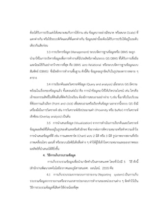 ต้องได้รับการปรับแต่งให้เหมาะสมกับการใช้งาน เช่น ข้อมูลบางอย่างมีขนาด หรือสเกล (Scale) ที่
แตกต่างกัน หรือใช้ระบบพิกัดแผนที่ที่แตกต่างกัน ข้อมูลเหล่านี้จะต้องได้รับการปรับให้อยู่ในระดับ
เดียวกันเสียก่อน
3.3 การบริหารข้อมูล (Management) ระบบจัดการฐานข้อมูลหรือ DBMS จะถูก
นามาใช้ในการบริหารข้อมูลเพื่อการทางานที่มีประสิทธิภาพในระบบ GIS DBMS ที่ได้รับการเชื่อถือ
และนิยมใช้กันอย่างกว้างขวางที่สุด คือ DBMS แบบ Relational หรือระบบจัดการฐานข้อมูลแบบ
สัมพัทธ์ (DBMS) ซึ่งมีหลักการทางานพื้นฐาน ดังนี้คือ ข้อมูลจะถูกจัดเก็บในรูปของตารางหลาย ๆ
ตาราง
3.4 การเรียกค้นและวิเคราะห์ข้อมูล (Query and analysis) เมื่อระบบ GIS มีความ
พร้อมในเรื่องของข้อมูลแล้ว ขั้นตอนต่อไป คือ การนาข้อมูลมาใช้ให้เกิดประโยชน์ เช่น ใครคือ
เจ้าของกรรมสิทธิ์ในที่ดินผืนที่ติดกับโรงเรียน ต้องมีการสอบถามอย่างง่าย ๆ เช่น ชี้เมาส์ไปในบริเวณ
ที่ต้องการแล้วเลือก (Point and click) เพื่อสอบถามหรือเรียกค้นข้อมูล นอกจากนี้ระบบ GIS ยังมี
เครื่องมือในการวิเคราะห์ เช่น การวิเคราะห์เชิงประมาณค่า (Proximity หรือ Buffer) การวิเคราะห์
เชิงซ้อน (Overlay analysis) เป็นต้น
3.5 การนาเสนอข้อมูล (Visualization) จากการดาเนินการเรียกค้นและวิเคราะห์
ข้อมูลผลลัพธ์ที่ได้จะอยู่ในรูปของตัวเลขหรือตัวอักษร ซึ่งยากต่อการตีความหมายหรือทาความเข้าใจ
การนาเสนอข้อมูลที่ดี เช่น การแสดงชาร์ต (Chart) แบบ 2 มิติ หรือ 3 มิติ รูปภาพจากสถานที่จริง
ภาพเคลื่อนไหว แผนที่ หรือระบบมัลติมีเดียสื่อต่าง ๆ ทาให้ผู้ใช้เข้าใจความหมายและมองภาพของ
ผลลัพธ์ที่นาเสนอได้ดียิ่งขึ้น
4. วิธีการเก็บรวบรวมข้อมูล
การเก็บรวบรวมข้อมูลเพื่อนามาจัดทาเป็นสารสนเทศ โดยทั่วไปมี 5 วิธี ดังนี้
(สานักงานพัฒนาเทคโนโลยีอวกาศและภูมิสารสนเทศ. ออนไลน์. 2555) คือ
4.1 การเก็บรวบรวมจากระบบการรายงาน (Reporting system) เป็นการเก็บ
รวบรวมข้อมูลจากรายงานหรือจากเอกสารประกอบการทางานของหน่วยงานต่าง ๆ จัดทาไว้เป็น
วิธีการรวบรวมข้อมูลที่เสียค่าใช้จ่ายน้อยที่สุด
 