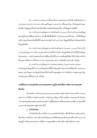 4.2 การเก็บรวบรวมจากการขึ้นทะเบียน (Registration) เป็นวิธีการที่คล้ายกับการ
รวบรวมจากระบบการรายงาน เพียงแต่ข้อมูลจากเอกสารการขึ้นทะเบียน เป็นข้อมูลลักษณะ
ต่อเนื่อง ข้อมูลถูกแก้ไขอย่างต่อเนื่องเพื่อความทันสมัยและถูกต้อง เป็นข้อมูลทางสถิติได้
4.3 การเก็บรวบรวมข้อมูลจากการทาสามะโน (Census) เป็นการเก็บรวบรวมข้อมูล
ของกลุ่มตัวอย่างที่ต้องการศึกษาภายในพื้นที่ใดพื้นที่หนึ่ง ภายในระยะเวลาที่กาหนด ทาให้ได้ข้อมูล
ระดับรายละเอียดภายในพื้นที่ที่กาหนด เช่น หมู่บ้าน ตาบล อาเภอ ข้อมูลที่ได้เป็นค่าจริงและจัดเป็น
ข้อมูลเชิงสถิติ
4.4 การเก็บรวบรวมข้อมูลจากการสารวจตัวอย่าง (Sample survey) เป็นการเก็บ
รวบรวมข้อมูลจากการสารวจเฉพาะตัวอย่างที่เลือกไว้แล้ว ข้อมูลที่ได้มาด้วยวิธีนี้เป็นข้อมูล
โดยประมาณ การสารวจเฉพาะตัวอย่างที่เลือกเป็นวิธีเก็บรวบรวมข้อมูลที่เสียค่าใช้จ่ายไม่มากทากัน
ได้บ่อยตามที่ต้องการ ทั้งในวงการราชการและเอกชน เช่น การหยั่งเสียงประชามติ เป็นต้น
4.5 การเก็บรวบรวมข้อมูลจากการออกแบบทดลอง (Experimental design)
ส่วนใหญ่แล้วข้อมูลที่เก็บรวบรวมข้อมูลโดยวิธีนี้เป็นข้อมูลด้านวิทยาศาสตร์ที่ต้องมีการออกแบบ
ทดลอง เช่น ข้อมูลการเจริญเติบโตของเชื้อบักเตรีกับอุณหภูมิอากาศ หรืออัตราการผุสลายของวัตถุ
กับปริมาณความชื้นในอากาศ เป็นต้น
กรณีศึกษาการประยุกต์ระบบสารสนเทศทางภูมิศาสตร์เพื่อการจัดการสารสนเทศ
ท้องถิ่น
ปัจจุบันมีการนาโปรแกรมระบบสารสนเทศทางภูมิศาสตร์มาประยุกต์กับงานของ
หน่วยงาน ซึ่งใช้ในการจัดทาแผนที่ การจัดทาฐานข้อมูล ทั้งด้านทรัพยากรธรรมชาติ ผังเมือง
การเกษตรและสิ่งแวดล้อม และอีกหลายด้าน ในที่นี้ขอเสนอกรณีศึกษาหน่วยงานที่มีการประยุกต์ใช้
งานระบบสารสนเทศทางภูมิศาสตร์ ดังนี้
1. สานักผังเมือง
สานักผังเมืองมีภารกิจในการวางและจัดทาผังเมือง เพื่อให้เกิดความเป็นระเบียบ
เรียบร้อย รองรับกับการขยายตัวของเมืองในอนาคตที่เติบโตและเปลี่ยนแปลงทั้งทางด้านกายภาพ
เศรษฐกิจ สังคม และประชากร ดังนั้นการวางแผนเพื่อการบริหารจัดการเมืองดังกล่าว ระบบ
 