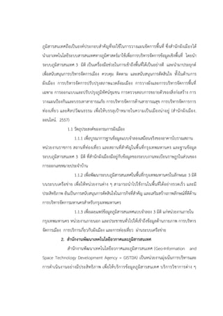 ภูมิสารสนเทศถือเป็นองค์ประกอบสาคัญที่จะใช้ในการวางแผนจัดการพื้นที่ ซึ่งสานักผังเมืองได้
นาเอาเทคโนโลยีระบบสารสนเทศทางภูมิศาสตร์มาใช้เพื่อการบริหารจัดการข้อมูลเชิงพื้นที่ โดยนา
ระบบภูมิสารสนเทศ 3 มิติ เป็นเครื่องมือช่วยในการเข้าถึงพื้นที่ได้เป็นอย่างดี และนามาประยุกต์
เพื่อสนับสนุนการบริหารจัดการเมือง ควบคุม ติดตาม และสนับสนุนการตัดสินใจ ทั้งในด้านการ
ผังเมือง การบริหารจัดการปรับปรุงสภาพแวดล้อมเมือง การวางผังและการบริหารจัดการพื้นที่
เฉพาะ การออกแบบและปรับปรุงภูมิทัศน์ชุมชน การตรวจสอบการขยายตัวของสิ่งก่อสร้าง การ
วางแผนป้องกันและบรรเทาสาธารณภัย การบริหารจัดการด้านสาธารณสุข การบริหารจัดการการ
ท่องเที่ยว และศิลปวัฒนธรรม เพื่อให้บรรลุเป้าหมายในความเป็นเมืองน่าอยู่ (สานักผังเมือง.
ออนไลน์. 2557)
1.1 วัตถุประสงค์ของกรมการผังเมือง
1.1.1 เพื่อบูรณาการฐานข้อมูลแบบจาลองเสมือนจริงของอาคารโบราณสถาน
หน่วยงานราชการ สถานที่ท่องเที่ยว และสถานที่สาคัญในพื้นที่กรุงเทพมหานคร และฐานข้อมูล
ระบบภูมิสารสนเทศ 3 มิติ ที่สานักผังเมืองมีอยู่กับข้อมูลของระบบงานทะเบียนราษฎรในส่วนของ
การออกเลขหมายประจาบ้าน
1.1.2 เพื่อพัฒนาระบบภูมิสารสนเทศในพื้นที่กรุงเทพมหานครในลักษณะ 3 มิติ
บนระบบเครือข่าย เพื่อให้หน่วยงานต่าง ๆ สามารถนาไปใช้งานในพื้นที่ได้อย่างรวดเร็ว และมี
ประสิทธิภาพ อันเป็นการสนับสนุนการตัดสินใจในภารกิจที่สาคัญ และเสริมสร้างภาพลักษณ์ที่ดีด้าน
การบริหารจัดการมหานครสาหรับกรุงเทพมหานคร
1.1.3 เพื่อเผยแพร่ข้อมูลภูมิสารสนเทศแบบจาลอง 3 มิติ แก่หน่วยงานภายใน
กรุงเทพมหานคร หน่วยงานภายนอก และประชาชนทั่วไปให้เข้าถึงข้อมูลด้านกายภาพ การบริหาร
จัดการเมือง การบริการเกี่ยวกับผังเมือง และการท่องเที่ยว ผ่านระบบเครือข่าย
2. สานักงานพัฒนาเทคโนโลยีอวกาศและภูมิสารสนเทศ
สานักงานพัฒนาเทคโนโลยีอวกาศและภูมิสารสนเทศ (Geo-Information and
Space Technology Development Agency = GISTDA) เป็นหน่วยงานมุ่งเน้นการบริหารและ
การดาเนินงานอย่างมีประสิทธิภาพ เพื่อให้บริการข้อมูลภูมิสารสนเทศ บริการวิชาการต่าง ๆ
 