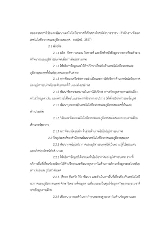 ตลอดจนการวิจัยและพัฒนาเทคโนโลยีอวกาศที่เป็นประโยชน์ต่อประชาชน (สานักงานพัฒนา
เทคโนโลยีอวกาศและภูมิสารสนเทศ. ออนไลน์. 2557)
2.1 พันธกิจ
2.1.1 ผลิต จัดหา รวบรวม วิเคราะห์ และจัดทาคลังข้อมูลจากดาวเทียมสารวจ
ทรัพยากรและภูมิสารสนเทศเพื่อการพัฒนาประเทศ
2.1.2 ให้บริการข้อมูลและให้คาปรึกษาเกี่ยวกับด้านเทคโนโลยีอวกาศและ
ภูมิสารสนเทศทั้งในประเทศและระดับสากล
2.1.3 การพัฒนาเครือข่ายความร่วมมือและการให้บริการด้านเทคโนโลยีอวกาศ
และภูมิสารสนเทศในระดับสากลทั้งในและต่างประเทศ
2.1.4 พัฒนาขีดความสามารถในการให้บริการ การสร้างอุตสาหกรรมต่อเนื่อง
การสร้างมูลค่าเพิ่ม และหารายได้โดยไม่แสวงหากาไรจากการบริการ (ทั้งด้านวิชาการและข้อมูล)
2.1.5 พัฒนาบุคลากรด้านเทคโนโลยีอวกาศและภูมิสารสนเทศทั้งในและ
ต่างประเทศ
2.1.6 วิจัยและพัฒนาเทคโนโลยีอวกาศและภูมิสารสนเทศและระบบดาวเทียม
สารวจทรัพยากร
2.1.7 การพัฒนาโครงสร้างพื้นฐานด้านเทคโนโลยีภูมิสารสนเทศ
2.2 วัตถุประสงค์ของสานักงานพัฒนาเทคโนโลยีอวกาศและภูมิสารสนเทศ
2.2.1 พัฒนาเทคโนโลยีอวกาศและภูมิสารสนเทศให้เป็นความรู้ที่ไร้พรมแดน
และเกิดประโยชน์ต่อส่วนรวม
2.2.2 ให้บริการข้อมูลที่ได้จากเทคโนโลยีอวกาศและภูมิสารสนเทศ รวมทั้ง
บริการอื่นที่เกี่ยวข้องบริการให้คาปรึกษาและพัฒนาบุคลากรในด้านการสารวจข้อมูลระยะไกลด้วย
ดาวเทียมและภูมิสารสนเทศ
2.2.3 ศึกษา ค้นคว้า วิจัย พัฒนา และดาเนินการอื่นที่เกี่ยวข้องกับเทคโนโลยี
อวกาศและภูมิสารสนเทศ ศึกษาวิเคราะห์ข้อมูลดาวเทียมและเป็นศูนย์ข้อมูลทรัพยากรธรรมชาติ
จากข้อมูลดาวเทียม
2.2.4 เป็นหน่วยงานหลักในการกาหนดมาตรฐานกลางในด้านข้อมูลงานและ
 