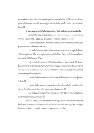 สารสนเทศมีความสามารถในการรับและส่งข้อมูลหรือสารสนเทศถึงกันได้ ทาให้เกิดการร่วมมือจาก
ชุมชนในท้องถิ่นและสามารถนาไปขยายผลสู่ชุมชนหรือท้องถิ่นอื่น ๆ ต่อไป ลดช่องว่างระหว่างคนใน
สังคมลงได้
3. ผลกระทบของเทคโนโลยีสารสนเทศต่อการจัดการทรัพยากรสารสนเทศท้องถิ่น
เทคโนโลยีสารสนเทศมีผลกระทบต่อการจัดการทรัพยากรสารสนเทศท้องถิ่น
(ชนวัฒน์ โกญจนาวรรณ. (2550 : 22-24); ปริญญา ฉายะพงษ์. (2554 : 7-6) ดังนี้
3.1 เทคโนโลยีสารสนเทศ ทาให้ชุมชนในท้องถิ่นเปลี่ยนจากชุมชนอุตสาหกรรมหรือ
ชุมชนเกษตรกรรมมาเป็นชุมชนสารสนเทศ
3.2 เทคโนโลยีสารสนเทศทาให้เกิดการเปลี่ยนแปลงจากระบบเศรษฐกิจในท้องถิ่น
ไปเป็นเศรษฐกิจโลกทาให้ระบบเศรษฐกิจของโลกผูกพันกันทั้งโลก เกิดความเชื่อมโยงของเครือข่าย
สารสนเทศทาให้เกิดสังคมโลกาภิวัฒน์
3.3 เทคโนโลยีสารสนเทศทาให้สังคมในท้องถิ่นเกิดความผูกพันและใกล้ชิดกันมาก
ขึ้นทาให้ท้องถิ่นสามารถเชื่อมโยงเครือข่ายกับภาคราชการและเอกชนได้อย่างรวดเร็วโดยอาศัยการ
ใช้ระบบเครือข่ายคอมพิวเตอร์ และการสื่อสารโทรคมนาคมเป็นตัวสนับสนุนเพื่อให้เกิดการ
แลกเปลี่ยนข้อมูลได้ง่ายและรวดเร็ว
3.4 เทคโนโลยีสารสนเทศสามารถนามาประยุกต์ให้เป็นศูนย์กลางการเรียนรู้ของคน
ในท้องถิ่นได้
3.5 เทคโนโลยีสารสนเทศช่วยลดช่องว่างของโอกาสในการรับรู้ข่าวสารได้อย่างเป็น
รูปธรรม ทาให้เกิดสภาพคล่องในการทางานแบบทุกสถานที่และทุกเวลาได้
3.6 เทคโนโลยีสารสนเทศทาให้การวางแผนการบริหารจัดการทรัพยากรในท้องถิ่น
อย่างมีประสิทธิภาพและประสิทธิผลยิ่งขึ้น
สรุปได้ว่า เทคโนโลยีสารสนเทศมีบทบาทสาคัญในการจัดการทรัพยากรสารสนเทศ
ท้องถิ่นทุกด้าน มีผลต่อการเปลี่ยนแปลงท้องถิ่นในด้านวิถีชีวิตความเป็นอยู่ สังคม เศรษฐกิจ
วัฒนธรรม การศึกษา การแพทย์ เกษตรกรรม อุตสาหกรรม การเมือง
 