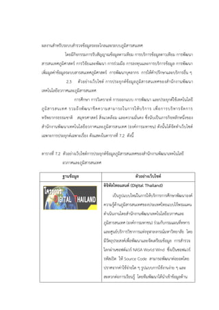 ผลงานสาหรับระบบสารวจข้อมูลระยะไกลและระบบภูมิสารสนเทศ
โดยมีกิจกรรมการรับสัญญาณข้อมูลดาวเทียม การบริการข้อมูลดาวเทียม การพัฒนา
สารสนเทศภูมิศาสตร์ การวิจัยและพัฒนา การร่วมมือ การลงทุนและการบริการข้อมูล การพัฒนา
เพิ่มมูลค่าข้อมูลระบบสารสนเทศภูมิศาสตร์ การพัฒนาบุคลากร การให้คาปรึกษาและบริการอื่น ๆ
2.3 ตัวอย่างเว็บไซต์ การประยุกต์ข้อมูลภูมิสารสนเทศของสานักงานพัฒนา
เทคโนโลยีอวกาศและภูมิสารสนเทศ
การศึกษา การวิเคราะห์ การออกแบบ การพัฒนา และประยุกต์ใช้เทคโนโลยี
ภูมิสารสนเทศ รวมถึงพัฒนาขีดความสามารถในการให้บริการ เพื่อการบริหารจัดการ
ทรัพยากรธรรมชาติ สมุทรศาสตร์ สิ่งแวดล้อม และความมั่นคง ซึ่งนับเป็นภารกิจหลักหนึ่งของ
สานักงานพัฒนาเทคโนโลยีอวกาศและภูมิสารสนเทศ (องค์การมหาชน) ดังนั้นได้จัดทาเว็บไซต์
เฉพาะการประยุกต์เฉพาะเรื่อง ดังแสดงในตารางที่ 7.2 ดังนี้
ตารางที่ 7.2 ตัวอย่างเว็บไซต์การประยุกต์ข้อมูลภูมิสารสนเทศของสานักงานพัฒนาเทคโนโลยี
อวกาศและภูมิสารสนเทศ
ฐานข้อมูล ตัวอย่างเว็บไซต์
ดิจิทัลไทยแลนด์ (Digital Thailand)
เป็นรูปแบบใหม่ในการให้บริการการศึกษาพัฒนาองค์
ความรู้ด้านภูมิสารสนเทศของประเทศไทยแบบไร้พรมแดน
ดาเนินงานโดยสานักงานพัฒนาเทคโนโลยีอวกาศและ
ภูมิสารสนเทศ (องค์การมหาชน) ร่วมกับกรมแผนที่ทหาร
และศูนย์บริการวิชาการแห่งจุฬาลงกรณ์มหาวิทยาลัย โดย
มีวัตถุประสงค์เพื่อพัฒนาและจัดเตรียมข้อมูล การสารวจ
โลกผ่านซอฟต์แวร์ NASA World Wind ซึ่งเป็นซอฟแวร์
รหัสเปิด ให้ Source Code สามารถพัฒนาต่อยอดโดย
ปราศจากค่าใช้จ่ายใด ๆ รูปแบบการใช้งานง่าย ๆ และ
สะดวกต่อการเรียนรู้ โดยทีมพัฒนาได้นาเข้าข้อมูลด้าน
 