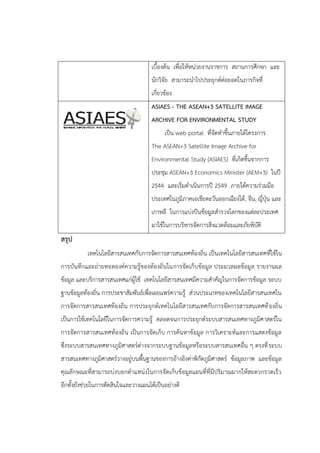เบื้องต้น เพื่อให้หน่วยงานราชการ สถานการศึกษา และ
นักวิจัย สามารถนาไปประยุกต์ต่อยอดในภารกิจที่
เกี่ยวข้อง
ASIAES - THE ASEAN+3 SATELLITE IMAGE
ARCHIVE FOR ENVIRONMENTAL STUDY
เป็น web portal ที่จัดทาขึ้นภายใต้โครงการ
The ASEAN+3 Satellite Image Archive for
Environmental Study (ASIAES) ที่เกิดขึ้นจากการ
ประชุม ASEAN+3 Economics Minister (AEM+3) ในปี
2544 และเริ่มดาเนินการปี 2549 ภายใต้ความร่วมมือ
ประเทศในภูมิภาคเอเชียตะวันออกเฉียงใต้, จีน, ญี่ปุ่น และ
เกาหลี ในการแบ่งปันข้อมูลสารวจโลกของแต่ละประเทศ
มาใช้ในการบริหารจัดการสิ่งแวดล้อมและภัยพิบัติ
สรุป
เทคโนโลยีสารสนเทศกับการจัดการสารสนเทศท้องถิ่น เป็นเทคโนโลยีสารสนเทศที่ใช้ใน
การบันทึกและถ่ายทอดองค์ความรู้ของท้องถิ่นในการจัดเก็บข้อมูล ประมวลผลข้อมูล รายงานผล
ข้อมูล และบริการสารสนเทศแก่ผู้ใช้ เทคโนโลยีสารสนเทศมีความสาคัญในการจัดการข้อมูล ระบบ
ฐานข้อมูลท้องถิ่น การประชาสัมพันธ์เพื่อเผยแพร่ความรู้ ส่วนประเภทของเทคโนโลยีสารสนเทศใน
การจัดการสารสนเทศท้องถิ่น การประยุกต์เทคโนโลยีสารสนเทศกับการจัดการสารสนเทศท้องถิ่น
เป็นการใช้เทคโนโลยีในการจัดการความรู้ ตลอดจนการประยุกต์ระบบสารสนเทศทางภูมิศาสตร์ใน
การจัดการสารสนเทศท้องถิ่น เป็นการจัดเก็บ การค้นหาข้อมูล การวิเคราะห์และการแสดงข้อมูล
ซึ่งระบบสารสนเทศทางภูมิศาสตร์ต่างจากระบบฐานข้อมูลหรือระบบสารสนเทศอื่น ๆ ตรงที่ระบบ
สารสนเทศทางภูมิศาสตร์วางอยู่บนพื้นฐานของการอ้างอิงค่าพิกัดภูมิศาสตร์ ข้อมูลภาพ และข้อมูล
คุณลักษณะที่สามารถบ่งบอกตาแหน่งในการจัดเก็บข้อมูลแผนที่ที่มีปริมาณมากให้สะดวกรวดเร็ว
อีกทั้งยังช่วยในการตัดสินใจและวางแผนได้เป็นอย่างดี
 