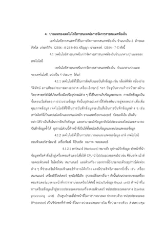 4. ประเภทของเทคโนโลยีสารสนเทศต่อการจัดการสารสนเทศท้องถิ่น
เทคโนโลยีสารสนเทศที่ใช้ในการจัดการสารสนเทศท้องถิ่น จาแนกเป็น 2 ลักษณะ
(จิตใส เก่งสาริกิจ. (2556 : 8-25-8-44); ปริญญา ฉายะพงษ์. (2554 : 7-7) ดังนี้
4.1 เทคโนโลยีสารสนเทศในการจัดการสารสนเทศท้องถิ่นจาแนกตามประเภทของ
เทคโนโลยี
เทคโนโลยีสารสนเทศในการจัดการสารสนเทศท้องถิ่น จาแนกตามประเภท
ของเทคโนโลยี แบ่งเป็น 4 ประเภท ได้แก่
4.1.1 เทคโนโลยีที่ใช้ในการจัดเก็บและบันทึกข้อมูล เช่น กล้องดิจิทัล กล้องถ่าย
วีดิทัศน์ ดาวเทียมถ่ายภาพทางอากาศ เครื่องเอ็กซเรย์ ฯลฯ ปัจจุบันความก้าวหน้าทางด้าน
วิทยาศาสตร์ทาให้เกิดเครื่องมือหรืออุปกรณ์ต่าง ๆ ที่ใช้ในการเก็บข้อมูลมากมาย การเก็บข้อมูลเป็น
ขั้นตอนเริ่มต้นของการรวบรวมข้อมูล ดังนั้นอุปกรณ์เหล่านี้จึงต้องพัฒนาอยู่ตลอดเวลาเพื่อเพิ่ม
คุณภาพข้อมูล เทคโนโลยีที่ใช้ในการบันทึกข้อมูลจะเป็นสื่อในการบันทึกข้อมูลต่าง ๆ เช่น
ฮาร์ดดิสก์ที่เป็นเทปแม่เหล็กและจานแม่เหล็ก จานแสงหรือจานเลเซอร์ บัตรเอทีเอ็ม เป็นต้น
กล่าวได้ว่าเป็นสื่อในการจัดเก็บข้อมูล และสามารถนาข้อมูลกลับไปประมวลผลใหม่และสามารถ
บันทึกข้อมูลซ้าได้ อุปกรณ์ส่วนนี้ทาหน้าที่เป็นได้ทั้งหน่วยรับข้อมูลและหน่วยแสดงผลข้อมูล
4.1.2 เทคโนโลยีที่ใช้ในการประมวลผลและแสดงผลข้อมูล อาทิ เทคโนโลยี
คอมพิวเตอร์ฮาร์ดแวร์ เครื่องพิมพ์ คีย์บอร์ด จอภาพ พลอตเตอร์
4.1.2.1 ฮาร์ดแวร์ (Hardware) หมายถึง อุปกรณ์รับข้อมูล ทาหน้าที่นา
ข้อมูลหรือคาสั่งเข้าสู่เครื่องคอมพิวเตอร์เพื่อให้ CPU นาไปประมวลผลต่อไป เช่น คีย์บอร์ด เม้าส์
จอคอมพิวเตอร์ ไมโครโฟน สแกนเนอร์ และตัวเครื่อง นอกจากนี้ยังประกอบด้วยอุปกรณ์ต่อพ่วง
ต่าง ๆ ที่ช่วยเสริมให้คอมพิวเตอร์ทางานได้กว้าง และมีประสิทธิภาพมากยิ่งขึ้น เช่น เครื่อง
สแกนเนอร์ เครื่องดิจิไตส์เซอร์ ชุดมัลติมีเดีย อุปกรณ์สื่อสารอื่น ๆ ดังนั้นส่วนประกอบของเครื่อง
คอมพิวเตอร์แบ่งตามหน้าที่การทางานของเครื่องได้ดังนี้ หน่วยรับข้อมูล (Input unit) ทาหน้าที่ใน
การเตรียมข้อมูลเข้าสู่ระบบประมวลผลของเครื่องคอมพิวเตอร์ หน่วยประมวลผลกลาง (Central
processing unit) เป็นศูนย์รวมที่ทาหน้าที่ในการประมวลผล ประกอบด้วย หน่วยประมวลผล
(Processor) เป็นชิปเซตที่ทาหน้าที่ในการประมวลผลภายใน ซึ่งประกอบด้วย ส่วนควบคุม
 