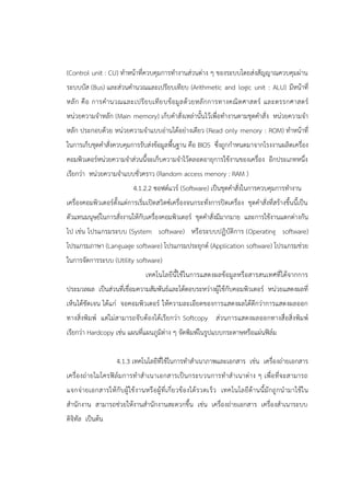 (Control unit : CU) ทาหน้าที่ควบคุมการทางานส่วนต่าง ๆ ของระบบโดยส่งสัญญาณควบคุมผ่าน
ระบบบัส (Bus) และส่วนคานวณและเปรียบเทียบ (Arithmetic and logic unit : ALU) มีหน้าที่
หลัก คือ การคานวณและเปรียบเทียบข้อมูลด้วยหลักการทางคณิตศาสตร์ และตรรกศาสตร์
หน่วยความจาหลัก (Main memory) เก็บคาสั่งเหล่านั้นไว้เพื่อทางานตามชุดคาสั่ง หน่วยความจา
หลัก ประกอบด้วย หน่วยความจาแบบอ่านได้อย่างเดียว (Read only menory : ROM) ทาหน้าที่
ในการเก็บชุดคาสั่งควบคุมการรับส่งข้อมูลพื้นฐาน คือ BIOS ซึ่งถูกกาหนดมาจากโรงงานผลิตเครื่อง
คอมพิวเตอร์หน่วยความจาส่วนนี้จะเก็บความจาไว้ตลอดอายุการใช้งานของเครื่อง อีกประเภทหนึ่ง
เรียกว่า หน่วยความจาแบบชั่วคราว (Random access menory : RAM )
4.1.2.2 ซอฟต์แวร์ (Software) เป็นชุดคาสั่งในการควบคุมการทางาน
เครื่องคอมพิวเตอร์ตั้งแต่การเริ่มเปิดสวิตซ์เครื่องจนกระทั่งการปิดเครื่อง ชุดคาสั่งที่สร้างขึ้นนี้เป็น
ตัวแทนมนุษย์ในการสั่งงานให้กับเครื่องคอมพิวเตอร์ ชุดคาสั่งมีมากมาย และการใช้งานแตกต่างกัน
ไป เช่น โปรแกรมระบบ (System software) หรือระบบปฏิบัติการ (Operating software)
โปรแกรมภาษา (Language software) โปรแกรมประยุกต์ (Application software) โปรแกรมช่วย
ในการจัดการระบบ (Utility software)
เทคโนโลยีนี้ใช้ในการแสดงผลข้อมูลหรือสารสนเทศที่ได้จากการ
ประมวลผล เป็นส่วนที่เชื่อมความสัมพันธ์และโต้ตอบระหว่างผู้ใช้กับคอมพิวเตอร์ หน่วยแสดงผลที่
เห็นได้ชัดเจน ได้แก่ จอคอมพิวเตอร์ ให้ความละเอียดของการแสดงผลได้ดีกว่าการแสดงผลออก
ทางสิ่งพิมพ์ แต่ไม่สามารถจับต้องได้เรียกว่า Softcopy ส่วนการแสดงผลออกทางสื่อสิ่งพิมพ์
เรียกว่า Hardcopy เช่น แผนที่แผนภูมิต่าง ๆ จัดพิมพ์ในรูปแบบกระดาษหรือแผ่นฟิล์ม
4.1.3 เทคโนโลยีที่ใช้ในการทาสาเนาภาพและเอกสาร เช่น เครื่องถ่ายเอกสาร
เครื่องถ่ายไมโครฟิล์มการทาสาเนาเอกสารเป็นกระบวนการทาสาเนาต่าง ๆ เพื่อที่จะสามารถ
แจกจ่ายเอกสารให้กับผู้ใช้งานหรือผู้ที่เกี่ยวข้องได้รวดเร็ว เทคโนโลยีด้านนี้มักถูกนามาใช้ใน
สานักงาน สามารถช่วยให้งานสานักงานสะดวกขึ้น เช่น เครื่องถ่ายเอกสาร เครื่องสาเนาระบบ
ดิจิทัล เป็นต้น
 