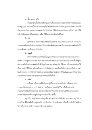 6. น้า และความชื้น
น้าและความชื้นเป็นเหตุสาคัญในการเสื่อมสภาพของวัตถุทาให้เกิดการเปลี่ยนแปลง
หลายรูปแบบ ไอน้าและน้ามีบทบาทสาคัญที่ทาให้โลหะเป็นสนิม โดยทาปฏิกิริยากับโลหะแล้วทาให้
เกิดเกลือของโลหะ และสารสนเทศท้องถิ่นเปียกชื้น ทาให้ตัวอักษรเลอะเลือนอ่านไม่ได้ หรือทาให้
หมึกหรือสีหลุดออกได้ และเกิดความชื้น ทาให้สารสนเทศท้องถิ่นมีเชื้อรา
7. ลม
ลมหรือพายุ ทาให้สารสนเทศท้องถิ่นเสียหาย สึกกร่อนหรือแตกหักได้ การจัดเก็บ
สารสนเทศท้องถิ่นต้องมีการระมัดระวังในการเลือกพื้นที่ที่เหมาะสม ไม่เก็บสารสนเทศท้องถิ่น ไว้
กลางแจ้งแต่ควรเก็บในอาคารที่มีหลังคา
8. มนุษย์
มนุษย์ทาให้สารสนเทศท้องถิ่นสูญหายเกิดจากขาดจิตสานึกตระหนักถึงคุณค่าของ
เอกสาร ความรู้เท่าไม่ถึงการณ์ ขาดการระมัดระวัง ขาดความรู้ความเข้าใจการดูแลรักษาขั้นพื้นฐาน
เช่น การหยิบจับสารสนเทศท้องถิ่นที่ไม่ถูกต้องอย่างไม่ระมัดระวังทาให้เอกสารฉีกขาดหรือยับย่นได้
เป็นสาเหตุที่ทาให้เกิดการชารุดเสียหาย การใช้มือที่สกปรกแตะต้องสัมผัสสารสนเทศท้องถิ่นอาจทา
ให้เกิดรอยด่าง การจับผิวหน้าของสารสนเทศท้องถิ่นบางชนิดอาจทาให้เป็นรอยและ/หรืออาจลบ
ข้อมูลที่บันทึกอยู่บนผิวหน้าของสารสนเทศท้องถิ่นชิ้นนั้นได้
9. เกลือ
เกลือ หมายถึง สารเคมีที่เกิดจากปฏิกิริยาระหว่างกรดกับด่าง เกลือพบมากใน
ธรรมชาติ ทั้งในดิน น้า อากาศ วัตถุต่าง ๆ และในร่างกายของสิ่งมีชีวิต เกลือมีบทบาทใน
กระบวนการเสื่อมสภาพของวัตถุ เนื่องจากเกลือเป็นสารเคมีที่พร้อมจะทาปฏิกิริยาอยู่ตลอดเวลา
หากมีน้าหรือความชื้นร่วมอยู่ด้วยปฏิกิริยาจะเกิดได้เร็วยิ่งขึ้น
สรุปได้ว่า วัตถุเกิดจากการชารุดเสื่อมสภาพได้มาจากปัจจัยต่าง ๆ หลายสาเหตุ วิธีการ
สงวนรักษาที่มีประสิทธิภาพสูงสุด คือ การปูองกันการชารุดเสื่อมสภาพโดยมีการจัดเก็บวัตถุด้วย
วิธีการที่ถูกต้องตามหลักการและเทคนิคการสงวนรักษา
 