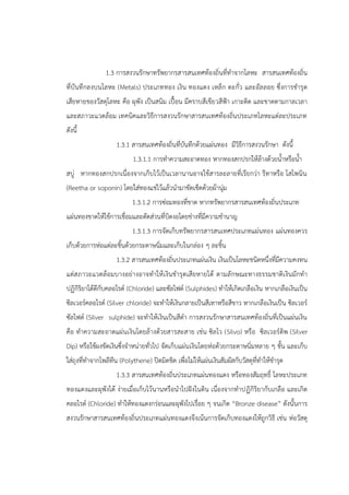 1.3 การสงวนรักษาทรัพยากรสารสนเทศท้องถิ่นที่ทาจากโลหะ สารสนเทศท้องถิ่น
ที่บันทึกลงบนโลหะ (Metals) ประเภททอง เงิน ทองแดง เหล็ก ตะกั่ว และอัลลอย ซึ่งการชารุด
เสียหายของวัสดุโลหะ คือ ผุพัง เป็นสนิม เปื้อน มีคราบสีเขียวสีฟูา เกาะติด และขาดตามกาลเวลา
และสภาวะแวดล้อม เทคนิคและวิธีการสงวนรักษาสารสนเทศท้องถิ่นประเภทโลหะแต่ละประเภท
ดังนี้
1.3.1 สารสนเทศท้องถิ่นที่บันทึกด้วยแผ่นทอง มีวิธีการสงวนรักษา ดังนี้
1.3.1.1 การทาความสะอาดทอง หากทองสกปรกให้ล้างด้วยน้าหรือน้า
สบู่ หากทองสกปรกเนื่องจากเก็บไว้เป็นเวลานานอาจใช้สารละลายที่เรียกว่า รีทาหรือ โสโพนิน
(Reetha or soponin) โดยใส่ทองแช่ไว้แล้วนามาขัดเช็ดด้วยผ้านุ่ม
1.3.1.2 การซ่อมทองที่ขาด หากทรัพยากรสารสนเทศท้องถิ่นประเภท
แผ่นทองขาดให้ใช้การเชื่อมและตัดส่วนที่บิดงอโดยช่างที่มีความชานาญ
1.3.1.3 การจัดเก็บทรัพยากรสารสนเทศประเภทแผ่นทอง แผ่นทองควร
เก็บด้วยการห่อแต่ละชิ้นด้วยกระดาษนิ่มและเก็บในกล่อง ๆ ละชิ้น
1.3.2 สารสนเทศท้องถิ่นประเภทแผ่นเงิน เงินเป็นโลหะชนิดหนึ่งที่มีความคงทน
แต่สภาวะแวดล้อมบางอย่างอาจทาให้เงินชารุดเสียหายได้ ตามลักษณะทางธรรมชาติเงินมักทา
ปฏิกิริยาได้ดีกับคลอไรด์ (Chloride) และซัลไฟด์ (Sulphides) ทาให้เกิดเกลือเงิน หากเกลือเงินเป็น
ซิลเวอร์คลอไรด์ (Silver chloride) จะทาให้เงินกลายเป็นสีเทาหรือสีขาว หากเกลือเงินเป็น ซิลเวอร์
ซัลไฟด์ (Silver sulphide) จะทาให้เงินเป็นสีดา การสงวนรักษาสารสนเทศท้องถิ่นที่เป็นแผ่นเงิน
คือ ทาความสะอาดแผ่นเงินโดยล้างด้วยสารสะสาย เช่น ซิลโว (Silvo) หรือ ซิลเวอร์ดิพ (Silver
Dip) หรือใช้ผงขัดเงินซึ่งจาหน่ายทั่วไป จัดเก็บแผ่นเงินโดยห่อด้วยกระดาษนิ่มหลาย ๆ ชั้น และเก็บ
ใส่ถุงที่ทาจากโพลีทีน (Polythene) ปิดมิดชิด เพื่อไม่ให้แผ่นเงินสัมผัสกับวัสดุที่ทาให้ชารุด
1.3.3 สารสนเทศท้องถิ่นประเภทแผ่นทองแดง หรือทองสัมฤทธิ์ โลหะประเภท
ทองแดงและผุพังได้ ง่ายเมื่อเก็บไว้นานหรือนาไปฝังในดิน เนื่องจากทาปฏิกิริยากับเกลือ และเกิด
คลอไรด์ (Chloride) ทาให้ทองแดงกร่อนและผุพังไปเรื่อย ๆ จนเกิด “Bronze disease” ดังนั้นการ
สงวนรักษาสารสนเทศท้องถิ่นประเภทแผ่นทองแดงจึงเน้นการจัดเก็บทองแดงให้ถูกวิธี เช่น ห่อวัสดุ
 