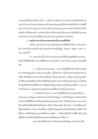 ควรสวมถุงมือเมื่อจะหยิบจับภาพถ่าย การจัดเก็บภาพไม่ควรเก็บภาพถ่ายมารวมกันในห่อเดียวกัน
แต่ควรเก็บภาพถ่ายแต่ละภาพโดยแยกเก็บในซองแต่ละซองหรือใส่ภาพในอัลบั้มที่ทาจากวัสดุที่มี
คุณภาพ มีการทาความสะอาดภาพถ่ายเก่าด้วยแปรงขนอ่อน และหากภาพถ่ายเปียกชื้นควรผึ่งให้
แห้งด้วยการใช้แผ่นกระซับ หากต้องการใส่กรอบให้นาภาพถ่ายใส่กรอบกระจกโดยไม่ให้กระจกแตะ
บนผิวหน้าของภาพถ่าย ต้องให้มีช่องว่างระหว่างกระจกและผิวหน้าภาพถ่ายด้วย
2. เทคนิคการสงวนรักษาสารสนเทศท้องถิ่นประเภทสื่อดิจิทัล
เทคนิคการสงวนรักษาสารสนเทศท้องถิ่นประเภทสื่อดิจิทัล ได้แก่ การสงวนรักษา
สื่อ การสงวนรักษาเทคโนโลยี และการสงวนรักษาสาระภูมิปัญญา (สมสรวง พฤติกุล. 2554 : 11-
23-11-25) ดังนี้
2.1 การสงวนรักษาสื่อ เป็นการสงวนรักษาอุปกรณ์ที่เก็บข้อมูลดิจิทัลด้านกายภาพ
สื่อหรือวัสดุที่ใช้บันทึกสารสนเทศดิจิทัลสามารถจาแนกได้ 2 ประเภท คือ แมกเนติก และออปติคัล
ดิสก์
2.1.1 สื่อแมกเนติก (Magnatie media) เป็นสื่อที่ใช้กลไกทางอิเล็กทรอนิกส์
ในการบันทึกข้อมูล สื่อแมกเนติก ประกอบด้วย 3 ชั้นหลัก คือ 1) ชั้นผิวหน้าสาหรับเป็นรองรับการ
บันทึก เป็นชั้นที่สามารถกลายเป็นแม่เหล็กเมื่อวางในสนามแม่เหล็ก 2) ชั้นฐาน เป็นส่วนฐานที่ทา
หน้าที่รับสารสนเทศซึ่งอาจเคลือบด้วยฟิล์มโพลิเอสเตอร์ เซรามิก หรือส่วนผสมของแก้ว 3) ชั้นเชื่อม
ยึด เป็นชั้นที่ทาหน้าที่ยึดชั้นผิวหน้า ให้อยู่ติดกับชั้นฐาน สื่อแมกเนติกนี้แบ่งย่อยได้อีก 2 ประเภท
คือ ดิสก์และเทป และแต่ละประเภทยังจาแนกย่อยได้อีกหลายชนิดและหลายขนาด
2.1.2 สื่อออปติก (Optical media) เป็นสื่อที่ใช้กลไกทางแสงเลเซอร์ในการ
บันทึกและอ่านข้อมูลลงบนผิวหน้าของแผ่นบันทึกข้อมูล การบันทึกข้อมูลลงบนสื่อออปติกมี
หลากหลายวิธีที่ให้สื่อออปติกมีคุณสมบัติและคุณภาพแตกต่างกัน สาหรับลักษณะทางกายภาพของ
สื่อออปติกซึ่งเป็นสื่อที่เคลือบผิวด้วยโลหะ หรือแก้ว หรือพลาสติก มีขนาดต่าง ๆ สาหรับสื่อออปติก
ที่รู้จักและใช้อย่างกว้างขวาง คือ ซีดีรอม เป็นสื่อเก็บข้อมูลที่อ่านได้แต่บันทึกไม่ได้ และซีดีอาร์ ซึ่ง
ผู้ใช้สามารถบันทึกข้อมูลลงบนแผ่นได้ด้วยตนเองเพียง 1 ครั้งโดยแก้ไขไม่ได้ และซีดีอาร์ดับเบอร์ยู
ซึ่งผู้ใช้สามารถบันทึกข้อมูลได้ด้วยตนเองและแก้ไขได้ตลอดเวลาที่ต้องการ
การสงวนรักษาสื่อจึงเน้นการเก็บรักษาอุปกรณ์เก็บข้อมูล เช่น ดิกส์ เทป ซีดี
 