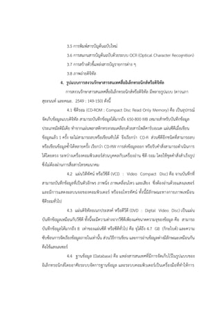 3.5 การพิมพ์สารบัญต้นฉบับใหม่
3.6 การสแกนสารบัญต้นฉบับด้วยระบบ OCR (Optical Character Recognition)
3.7 การสร้างตัวชี้แหล่งสารบัญรายการต่าง ๆ
3.8 ภาพถ่ายดิจิทัล
4. รูปแบบการสงวนรักษาสารสนเทศสื่ออิเล็กทรอนิกส์หรือดิจิทัล
การสงวนรักษาสารสนเทศสื่ออิเล็กทรอนิกส์หรือดิจิทัล มีหลายรูปแบบ (ดาวนภา
สุยะนนท์ และคณะ. 2549 : 149-150) ดังนี้
4.1 ซีดีรอม (CD-ROM : Compact Disc Read Only Memory) คือ เป็นอุปกรณ์
จัดเก็บข้อมูลแบบดิจิทัล สามารถบันทึกข้อมูลได้มากถึง 650-800 MB เหมาะสาหรับบันทึกข้อมูล
ประเภทมัลติมีเดีย ทาจากแผ่นพลาสติกทรงกลมเคลือบด้วยสารโพลีคาร์บอเนต แผ่นซีดีเมื่อเขียน
ข้อมูลแล้ว 1 ครั้ง จะไม่สามารถลบหรือเขียนทับได้ จึงเรียกว่า CD-R ส่วนซีดีอีกชนิดที่สามารถลบ
หรือเขียนข้อมูลซ้าได้หลายครั้ง เรียกว่า CD-RW การส่งข้อมูลออก หรือรับคาสั่งสามารถดาเนินการ
ได้โดยตรง ระหว่างเครื่องคอมพิวเตอร์ส่วนบุคคลกับเครื่องอ่าน ซีดี-รอม โดยใช้ชุดคาสั่งสาเร็จรูป
ซึ่งไม่ต้องผ่านการสื่อสารโทรคมนาคม
4.2 แผ่นวิดีทัศน์ หรือวีซีดี (VCD : Video Compact Disc) คือ จานบันทึกที่
สามารถบันทึกข้อมูลที่เป็นตัวอักษร ภาพนิ่ง ภาพเคลื่อนไหว และเสียง ซึ่งต้องอ่านด้วยแสงเลเซอร์
และมีการแสดงผลบนจอของคอมพิวเตอร์ หรือจอโทรทัศน์ ทั้งนี้มีลักษณะทางกายภาพเหมือน
ซีดีรอมทั่วไป
4.3 แผ่นดิจิทัลอเนกประสงค์ หรือดีวีดี (DVD : Digital Video Disc) เป็นแผ่น
บันทึกข้อมูลเหมือนกับวีซีดี ทั้งนี้จะมีความต่างจากวีซีดีเพียงแค่ขนาดความจุของข้อมูล คือ สามารถ
บันทึกข้อมูลได้มากถึง 8 เท่าของแผ่นซีดี หรือซีดีทั่วไป คือ จุได้ถึง 4.7 GB (กิกะไบต์) และความ
ซับซ้อนการจัดเรียงข้อมูลภายในเท่านั้น ส่วนวิธีการเขียน และการอ่านข้อมูลต่างมีลักษณะเหมือนกัน
คือใช้แสงเลเซอร์
4.4 ฐานข้อมูล (Database) คือ แหล่งสารสนเทศที่มีการจัดเก็บไว้ในรูปแบบของ
อิเล็กทรอนิกส์โดยอาศัยระบบจัดการฐานข้อมูล และระบบคอมพิวเตอร์เป็นเครื่องมือที่ทาให้การ
 