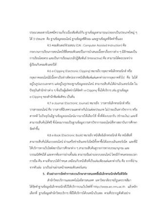 ประมวลผลสารนิเทศมีความเกี่ยวเนื่องสัมพันธ์กัน ฐานข้อมูลสามารถแบ่งออกเป็นประเภทใหญ่ ๆ
ได้ 3 ประเภท คือ ฐานข้อมูลออนไลน์ ฐานข้อมูลซีดีรอม และฐานข้อมูลที่จัดทาขึ้นเอง
4.5 คอมพิวเตอร์ช่วยสอน (CAI : Computer Assisted Instruction) คือ
กระบวนการเรียนการสอนโดยใช้สื่อคอมพิวเตอร์ในการนาเสนอเนื้อหาเรื่องราวต่าง ๆ มีลักษณะเป็น
การเรียนโดยตรง และเป็นการเรียนแบบมีปฏิสัมพันธ์ (Interactive) คือ สามารถโต้ตอบระหว่าง
ผู้เรียนกับคอมพิวเตอร์ได้
4.6 e-Clipping (Electronic Clipping) หมายถึง กฤตภาคอิเล็กทรอนิกส์ หรือ
กฤตภาคออนไลน์มีเนื้อหาเป็นข่าวตัดปะจากหนังสือพิมพ์แต่แตกต่างจากกฤตภาคทั่วไป คือ ไม่ได้
อยู่ในรูปแบบเอกสาร แต่อยู่ในรูปของฐานข้อมูลออนไลน์ สามารถสืบค้นได้ผ่านอินเทอร์เน็ต ใน
ปัจจุบันสานักข่าวต่าง ๆ ซึ่งเป็นผู้ผลิตข่าวได้จัดทา e-Clipping ขึ้นให้บริการ เช่น ฐานข้อมูล
e-Clipping ของสานักพิมพ์มติชน เป็นต้น
4.7 e-Journal (Electronic Journal) หมายถึง วารสารอิเล็กทรอนิกส์ หรือ
วารสารออนไลน์ คือ วารสารที่มีบทความแตกต่างกันไปแต่ละประเภท ไม่ว่าจะเป็นทางวิชาการ หรือ
สารคดี ในปัจจุบันมีฐานข้อมูลออนไลน์มากมายให้เลือกใช้ ทั้งที่ต้องบอกรับ (ชาระเงิน) และที่
สามารถสืบค้นได้ฟรี ซึ่งโดยมากจะเป็นฐานข้อมูลวารสารวิชาการออนไลน์ที่ทางสถาบันการศึกษา
จัดทาขึ้น
4.8 e-Book (Electronic Book) หมายถึง หนังสืออิเล็กทรอนิกส์ คือ หนังสือที่
สามารถสืบค้นได้แบบออนไลน์ ผ่านเครือข่ายอินเทอร์เน็ตมีทั้งหาซื้อได้เองบนอินเทอร์เน็ต และที่มี
ให้บริการทางเว็บไซต์สถาบันการศึกษาต่าง ๆ สามารถสืบค้นดูรายการทางบรรณานุกรม และ
บรรณนิทัศน์ได้ และหากต้องการอ่านทั้งเล่ม สามารถยืมผ่านระบบออนไลน์ โดยมีกาหนดระยะเวลา
การยืม-คืน ตามที่ระบบได้กาหนด เหมือนกับหนังสือที่เป็นเล่มเพียงแต่แตกต่างกัน คือ จากที่อ่าน
จากตัวเล่ม มาเป็นอ่านผ่านหน้าจอคอมพิวเตอร์แทน
5. ตัวอย่างการจัดทาการสงวนรักษาสารสนเทศสื่ออิเล็กทรอนิกส์หรือดิจิทัล
สานักวิทยบริการและเทคโนโลยีสารสนเทศ มหาวิทยาลัยราชภัฏนครราชสีมา
ได้จัดทาฐานข้อมูลอิเล็กทรอนิกส์ไว้ให้บริการบนเว็บไซต์ที่ http://www.arc.nrru.ac.th แล้วคลิก
เลือกที่ ฐานข้อมูลสานักวิทยบริการ ที่มีให้บริการได้บนหน้าเว็บเพจ ตามที่ปรากฏดังตัวอย่าง
 