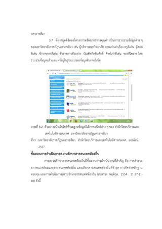 นครราชสีมา
5.7 ห้องสมุดดิจิตอลโครงการทรัพยากรทรงคุณค่า เป็นการรวบรวมข้อมูลต่าง ๆ
ของมหาวิทยาลัยราชภัฏนครราชสีมา เช่น ผู้บริหารมหาวิทยาลัย ภาพเก่าเล่าเรื่อง ครูดีเด่น ผู้สอน
ดีเด่น ข้าราชการดีเด่น ข้าราชการตัวอย่าง บัณฑิตกิตติมศักดิ์ ศิษย์เก่าดีเด่น ของดีโคราช โดย
รวบรวมข้อมูลแล้วเผยแพร่อยู่ในรูปแบบของข้อมูลอินเทอร์เน็ต
ภาพที่ 8.2 ตัวอย่างหน้าเว็บไซต์ที่รวมฐานข้อมูลอิเล็กทรอนิกส์ต่าง ๆ ของ สานักวิทยบริการและ
เทคโนโลยีสารสนเทศ มหาวิทยาลัยราชภัฏนครราชสีมา
ที่มา : มหาวิทยาลัยราชภัฏนครราชสีมา. สานักวิทยบริการและเทคโนโลยีสารสนเทศ. ออนไลน์.
2557.
ขั้นตอนการดาเนินการสงวนรักษาสารสนเทศท้องถิ่น
การสงวนรักษาสารสนเทศท้องถิ่นมีขั้นตอนการดาเนินงานที่สาคัญ คือ การสารวจ
สภาพแวดล้อมและสารสนเทศท้องถิ่น และเลือกสารสนเทศท้องถิ่นที่ชารุด การจัดทาหลักฐาน
ควบคุม และการดาเนินการสงวนรักษาสารสนเทศท้องถิ่น (สมสรวง พฤติกุล. 2554 : 11-37-11-
40) ดังนี้
 