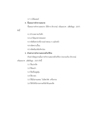3.7 การใช้เลเซอร์
4. ขั้นตอนการทาความสะอาด
ขั้นตอนการทาความสะอาด มีวิธีการ (จิราภรณ์ อรัณยะนาค. แฟูมข้อมูล. 2557)
ดังนี้
4.1 สารวจสภาพ/บันทึก
4.2 เอาวัสดุแปลกปลอมออก
4.3 ขจัดสิ่งสกปรกที่เกาะอย่างหลวม ๆ บนผิวหน้า
4.4 ขจัดคราบเปื้อน
4.5 ขจัดสนิม/สนิมกัดกร่อน
5. ตัวอย่างการทาความสะอาดด้วยวิธีกล
ตัวอย่างวัสดุอุปกรณ์ในการทาความสะอาดด้วยวิธีกล ประกอบด้วย (จิราภรณ์
อรัณยะนาค. แฟูมข้อมูล. 2557) ดังนี้
5.1 ใช้แปรงปัด
5.2 ใช้ลมเปุา
5.3 ใช้เครื่องดูดฝุุน
5.4 ใช้ยางลบ
5.5 ใช้ไม้ปลายแหลม ใบมีดผ่าตัด เครื่องกรอ
5.6 ใช้สาลีหรือกระดาษหรือผ้าซับและเช็ด
 