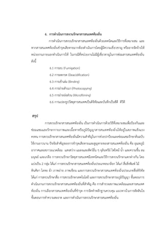 6. การดาเนินการสงวนรักษาสารสนเทศท้องถิ่น
การดาเนินการสงวนรักษาสารสนเทศท้องถิ่นด้วยเทคนิคและวิธีการที่เหมาะสม และ
หากสารสนเทศท้องถิ่นชารุดเสียหายมากต้องดาเนินการโดยผู้มีความเชี่ยวชาญ หรืออาจจัดจ้างให้
หน่วยงานภายนอกดาเนินการให้ ในกรณีที่หน่วยงานไม่มีผู้เชี่ยวชาญในการซ่อมสารสนเทศท้องถิ่น
ดังนี้
6.1 การอบ (Fumigation)
6.2 การลดกรด (Deacidification)
6.3 การเข้าเล่ม (Binding)
6.4 การถ่ายสาเนา (Photocopying)
6.5 การถ่ายย่อส่วน (Microfilming)
6.6 การแปลงรูปวัสดุสารสนเทศเป็นดิจิทัลและบันทึกเป็นซีดี ดีวีดี
สรุป
การสงวนรักษาสารสนเทศท้องถิ่น เป็นการดาเนินการด้วยวิธีที่เหมาะสมเพื่อปูองกันและ
ซ่อมแซมและรักษากายภาพและเนื้อหาหรือภูมิปัญญาสารสนเทศท้องถิ่นให้อยู่ในสภาพแข็งแรง
คงทน การสงวนรักษาสารสนเทศท้องถิ่นมีความสาคัญในการช่วยปกปูองและซ่อมแซมรักษาต้นฉบับ
ใช้งานยาวนาน ปัจจัยสาคัญของการชารุดเสียหายและสูญหายของสารสนเทศท้องถิ่น คือ อุณหภูมิ
อากาศและสภาวะแวดล้อม แสงสว่าง แมลงและสัตว์อื่น ๆ จุลินทรีย์ ไฟไหม้ น้า และความชื้น ลม
มนุษย์ และเกลือ การสงวนรักษาวัสดุสารสนเทศมีเทคนิคและวิธีการสงวนรักษาแตกต่างกัน โดย
แบ่งเป็น 2 กลุ่ม ได้แก่ การสงวนรักษาสารสนเทศท้องถิ่นประเภทอนาล็อก ได้แก่ สื่อสิ่งพิมพ์ ไม้
หินศิลา โลหะ ผ้า ภาพถ่าย ภาพเขียน และการสงวนรักษาสารสนเทศท้องถิ่นประเภทสื่อดิจิทัล
ได้แก่ การสงวนรักษาสื่อ การสงวนรักษาเทคโนโลยี และการสงวนรักษาสาระภูมิปัญญา ขั้นตอนการ
ดาเนินงานการสงวนรักษาสารสนเทศท้องถิ่นที่สาคัญ คือ การสารวจสภาพแวดล้อมและสารสนเทศ
ท้องถิ่น การเลือกสารสนเทศท้องถิ่นที่ชารุด การจัดทาหลักฐานควบคุม แนวทางในการตัดสินใจ
ขั้นตอนการทาความสะอาด และการดาเนินการสงวนรักษาสารสนเทศท้องถิ่น
 