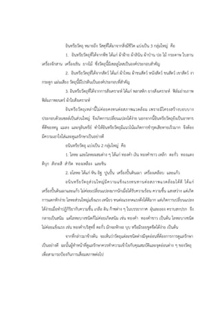 อินทรียวัตถุ หมายถึง วัสดุที่ได้มาจากสิ่งมีชีวิต แบ่งเป็น 3 กลุ่มใหญ่ คือ
1. อินทรียวัตถุที่ได้จากพืช ได้แก่ ผ้าฝูาย ผ้าลินิน ผ้าปุาน ปอ ไม้ กระดาษ ใบลาน
เครื่องจักสาน เครื่องเขิน ยางไม้ ซึ่งวัตถุนี้มีเซลลูโลสเป็นองค์ประกอบสาคัญ
2. อินทรียวัตถุที่ได้จากสัตว์ ได้แก่ ผ้าไหม ผ้าขนสัตว์ หนังสัตว์ ขนสัตว์ เขาสัตว์ งา
กระดูก แผ่นเสียง วัตถุนี้มีโปรตีนเป็นองค์ประกอบที่สาคัญ
3. อินทรียวัตถุที่ได้จากการสังเคราะห์ ได้แก่ พลาสติก ยางสังเคราะห์ ฟิล์มถ่ายภาพ
ฟิล์มภาพยนตร์ ผ้าใยสังเคราะห์
อินทรียวัตถุเหล่านี้ไม่ค่อยคงทนต่อสภาพแวดล้อม เพราะมีโครงสร้างบอบบาง
ประกอบด้วยเซลล์เป็นส่วนใหญ่ จึงเกิดการเปลี่ยนแปลงได้ง่าย นอกจากนี้อินทรียวัตถุยังเป็นอาหาร
ที่ดีของหนู แมลง และจุลินทรีย์ ทาให้อินทรียวัตถุมีแนวโน้มเกิดการชารุดเสียหายเร็วมาก จึงต้อง
มีความเอาใจใส่และดูแลรักษาเป็นอย่างดี
อนินทรียวัตถุ แบ่งเป็น 2 กลุ่มใหญ่ คือ
1. โลหะ และโลหะผสมต่าง ๆ ได้แก่ ทองคา เงิน ทองคาขาว เหล็ก ตะกั่ว ทองแดง
ดีบุก สังกะสี สาริด ทองเหลือง และชิน
2. อโลหะ ได้แก่ หิน อิฐ ปูนปั้น เครื่องปั้นดินเผา เครื่องเคลือบ และแก้ว
อนินทรียวัตถุส่วนใหญ่มีความแข็งแรงทนทานต่อสภาพแวดล้อมได้ดี ได้แก่
เครื่องปั้นดินเผาและแก้ว ไม่ค่อยเปลี่ยนแปลงมากนักเมื่อได้รับความร้อน ความชื้น แสงสว่าง แต่เกิด
การแตกหักง่าย โลหะส่วนใหญ่แข็งแรง เหนียว ทนต่อแรงกดแรงดึงได้ดีมาก แต่เกิดการเปลี่ยนแปลง
ได้ง่ายเมื่อทาปฏิกิริยากับความชื้น เกลือ ดิน ก๊าซต่าง ๆ ในบรรยากาศ ฝุุนละออง คราบสกปรก จึง
กลายเป็นสนิม แต่โลหะบางชนิดก็ไม่ค่อยเกิดสนิม เช่น ทองคา ทองคาขาว เป็นต้น โลหะบางชนิด
ไม่ค่อยแข็งแรง เช่น ทองคาบริสุทธิ์ ตะกั่ว มักจะหักงอ บุบ หรือมีรอยขูดขีดได้ง่าย เป็นต้น
จากที่กล่าวมาข้างต้น จะเห็นว่าวัตถุแต่ละชนิดต่างมีจุดอ่อนที่ต้องการการดูแลรักษา
เป็นอย่างดี ฉะนั้นผู้ทาหน้าที่ดูแลรักษาควรทาความเข้าใจกับคุณสมบัติและจุดอ่อนต่าง ๆ ของวัตถุ
เพื่อสามารถปูองกันการเสื่อมสภาพต่อไป
 