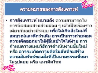 • การสังเคราะห์ หมายถึง
เพื่อให้เกิดสิ่งใหม่ที่
สมบูรณ์และดีกว่าเดิม อาจเป็ นการถ่ายทอด
ความคิดออกมาให้ผู้อื่นเข้าใจได้ง่าย การ
กาหนดวางแผนวิธีการดาเนินงานขึ้นใหม่
หรือ อาจจะเกิดความคิดในอันที่จะสร้าง
ความสัมพันธ์ของสิ่งที่เป็ นนามธรรมขึ้นมา
ในรูปแบบ หรือ แนวคิดใหม่
 