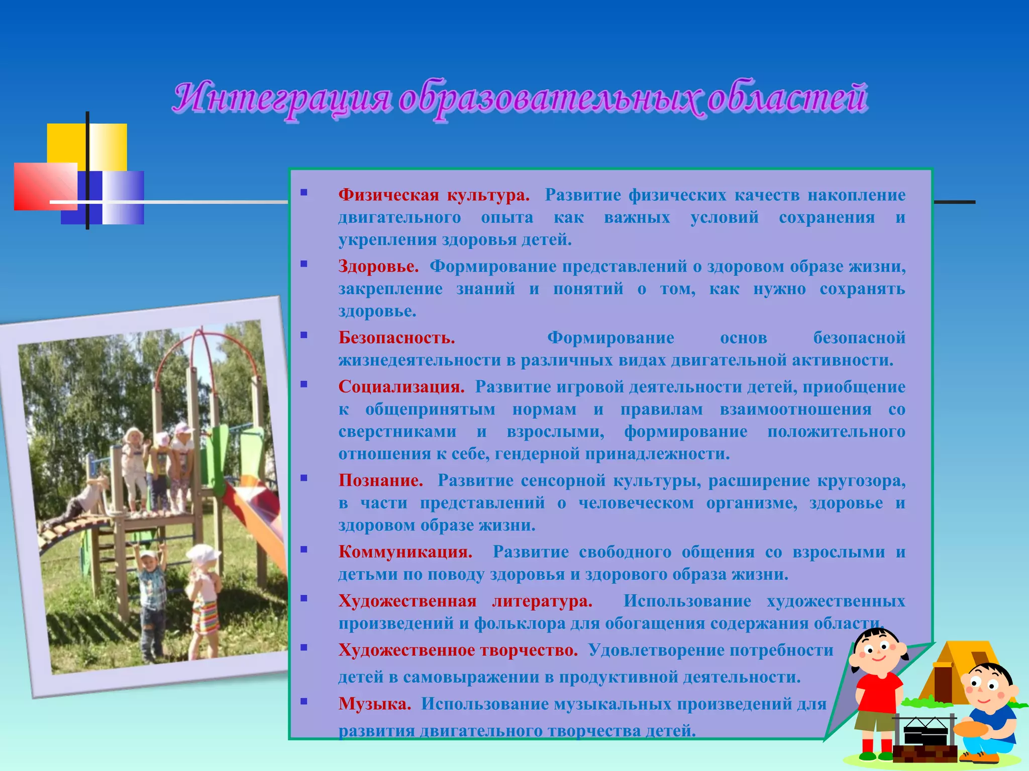  Физическая культура. Развитие физических качеств накопление
двигательного опыта как важных условий сохранения и
укрепления здоровья детей.
 Здоровье. Формирование представлений о здоровом образе жизни,
закрепление знаний и понятий о том, как нужно сохранять
здоровье.
 Безопасность. Формирование основ безопасной
жизнедеятельности в различных видах двигательной активности.
 Социализация. Развитие игровой деятельности детей, приобщение
к общепринятым нормам и правилам взаимоотношения со
сверстниками и взрослыми, формирование положительного
отношения к себе, гендерной принадлежности.
 Познание. Развитие сенсорной культуры, расширение кругозора,
в части представлений о человеческом организме, здоровье и
здоровом образе жизни.
 Коммуникация. Развитие свободного общения со взрослыми и
детьми по поводу здоровья и здорового образа жизни.
 Художественная литература. Использование художественных
произведений и фольклора для обогащения содержания области.
 Художественное творчество. Удовлетворение потребности
детей в самовыражении в продуктивной деятельности.
 Музыка. Использование музыкальных произведений для
развития двигательного творчества детей.
 