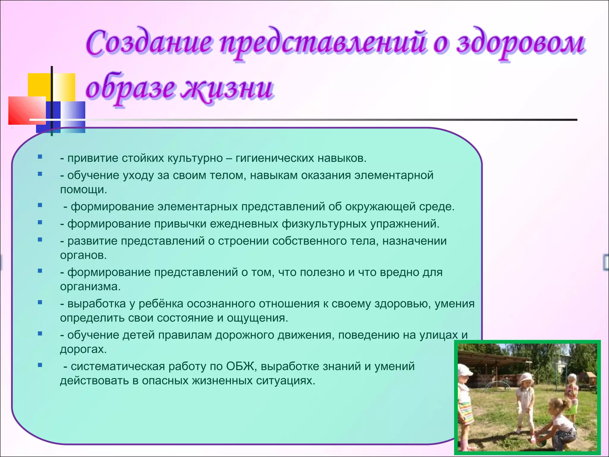  - привитие стойких культурно – гигиенических навыков.
 - обучение уходу за своим телом, навыкам оказания элементарной
помощи.
  - формирование элементарных представлений об окружающей среде.
 - формирование привычки ежедневных физкультурных упражнений.
 - развитие представлений о строении собственного тела, назначении
органов.
 - формирование представлений о том, что полезно и что вредно для
организма.
 - выработка у ребёнка осознанного отношения к своему здоровью, умения
определить свои состояние и ощущения.
 - обучение детей правилам дорожного движения, поведению на улицах и
дорогах.
  - систематическая работу по ОБЖ, выработке знаний и умений
действовать в опасных жизненных ситуациях.
 