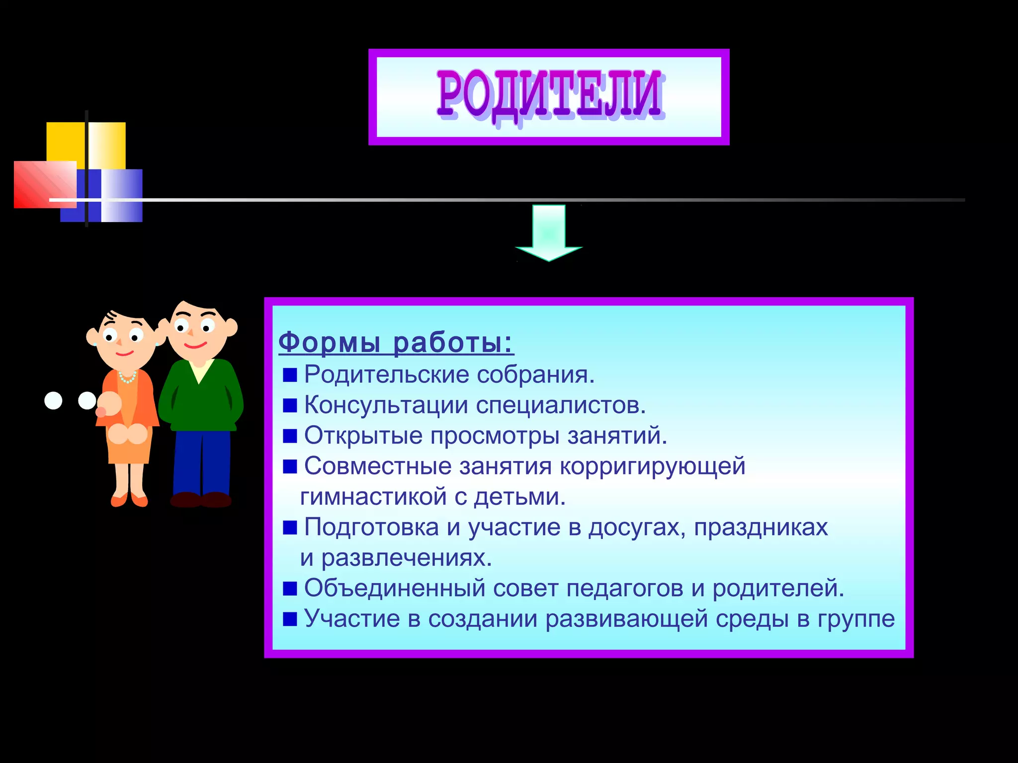 Формы работы:
Родительские собрания.
Консультации специалистов.
Открытые просмотры занятий.
Совместные занятия корригирующей
гимнастикой с детьми.
Подготовка и участие в досугах, праздниках
и развлечениях.
Объединенный совет педагогов и родителей.
Участие в создании развивающей среды в группе
 