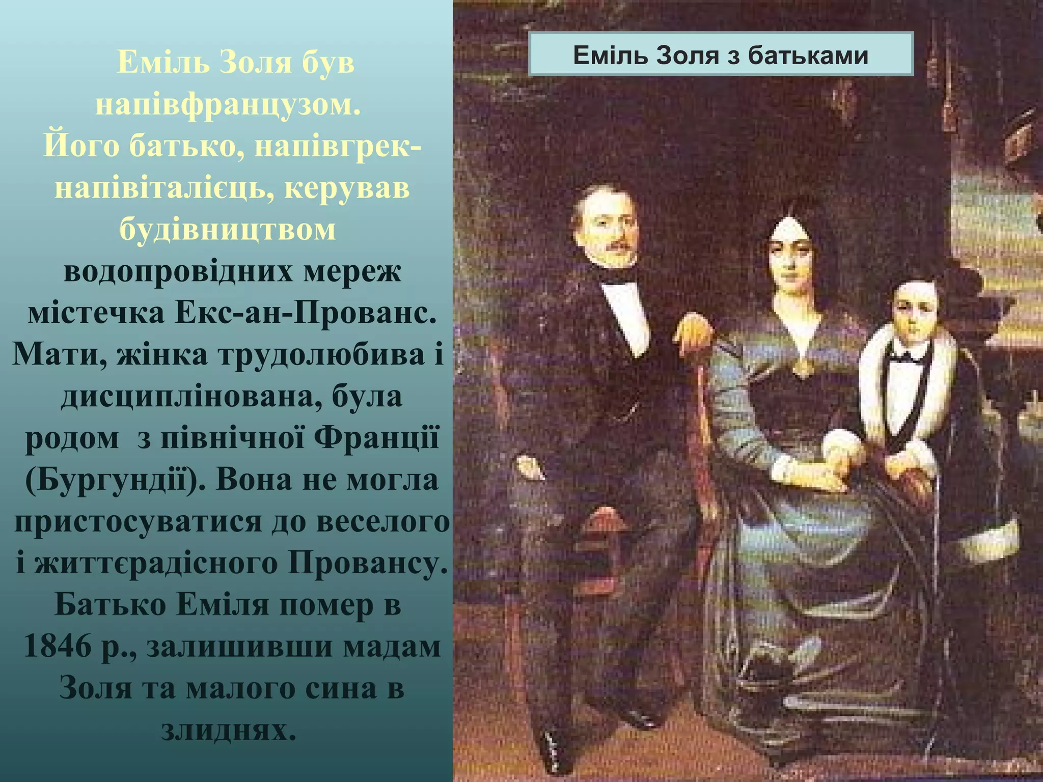 Еміль Золя був
напівфранцузом.
Його батько, напівгрек-
напівіталієць, керував
будівництвом
водопровідних мереж
містечка Екс-ан-Прованс.
Мати, жінка трудолюбива і
дисциплінована, була
родом з північної Франції
(Бургундії). Вона не могла
пристосуватися до веселого
і життєрадісного Провансу.
Батько Еміля помер в
1846 р., залишивши мадам
Золя та малого сина в
злиднях.
Еміль Золя з батьками
 