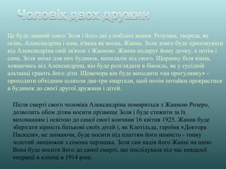 Після смерті свого чоловіка Александріна помириться з Жанною Розеро,
дозволить обом дітям носити прізвище Золя і буде стежити за їх
вихованням і освітою до самої своєї кончини 16 квітня 1925. Жанна буде
зберігати вірність батькові своїх дітей і, як Клотільда, героїня «Доктора
Паскаля», не знімаючи, буде носити під платтям його намисто - тонку
золотий ланцюжок з сімома перлинка. Золя сам надів його Жанні на шию.
Вона буде носити його до самої смерті, що послідувала під час невдалої
операції в клініці в 1914 році.
Це буде дивний союз: Золя і його дві улюблені жінки. Розумна, твереза, як
осінь, Александріна і юна, п'янка як весна, Жанна. Золя довго буде приховувати
від Александріна свій зв'язок з Жанною. Жанна подарує йому дочку, а потім і
сина. Золя зніме для них будинок, неподалік від свого. Щоранку біля вікна,
ховаючись від Александріна, він буде розглядати в бінокль, як у сусідній
альтанці грають його діти. Щовечора він буде виходити «на прогулянку» -
проходити обхідним шляхом два-три квартали, щоб потім потайки прокрастися
в будинок до своєї другої дружини і дітей.
 