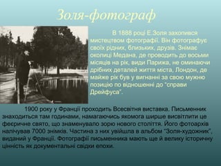 Золя-фотограф
В 1888 році Е.Золя захопився
мистецтвом фотографії. Він фотографує
своїх рідних, близьких, друзів. Знімає
околиці Медана, де проводить до восьми
місяців на рік, види Парижа, не оминаючи
дрібних деталей життя міста, Лондон, де
майже рік був у вигнанні за свою мужню
позицію по відношенні до “справи
Дрейфуса”.
1900 року у Франції проходить Всесвітня виставка. Письменник
знаходиться там годинами, намагаючись якомога ширше висвітлити це
феєричне свято, що знаменувало зорю нового століття. Його фотоархів
налічував 7000 знімків. Частина з них увійшла в альбом “Золя-художник”,
виданий у Франції. Фотографії письменника мають ще й велику історичну
цінність як документальні свідки епохи.
 